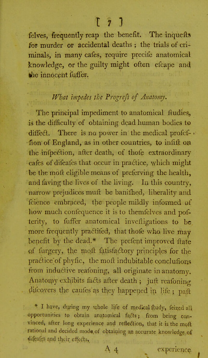 felves, frequently reap the benefit. The inquefts for murder or accidental deaths; the trials of cri- minals, in many cafes, require precife anatomical knowledge, or the guilty might often efcape and liie innocent ii^fier. iVhat impedes the Progrefs of Anatomy. The principal impediment to anatomical fludiea, is the difficulty of obtaining dead human bodies to difled. There is no power in the medical profcf- • fion of England, as in other countries, to infill on the infpe<5lion, after death, of thofc extraordinary cafes of difeafes that occur in pradticC;, which might be the moft eligible means of prefcrving the health, andfaving the lives of the living. In this country, narrow prejudices muft be banifhed, liberality and fcience embraced, the people mildly informed of how much confequence it is to themfelves and pof- terity, to fufFer anatomical invcfiigations to be. more frequently pra6lifed, that thofe who live may- benefit by the dead,* The prcfent improved ftate Qf furgery, the moft fatisfa^lory principles for the pra61ice'of pbyfic, the moft indubitable conclufious from indudive rcafoning, all originate in anatomy. Anatomy exhibits fads after death ; juft rcafoning tUfcovers the caufes as th^ey happened in life ; paft *■ I have, di\riiig my v.'hole life of medical ftudy, feiz,ed all opportunities to obtain anatomical fa£ls; from being coin- vinced, after long experience and refledion, that it is the moft rational and decided mode,of obtaining aq accurate knowledge of difeafes and their effc(n;s. A 4 experience