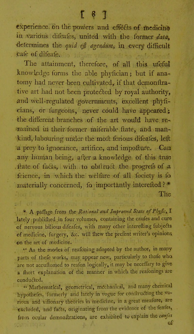 experience, on the powers and effe6ls of medicine in various difeaics, united with the former data^ determines the quid ejl agendumj in . every difficult tale of difeafe. The attainment, tlierefore, of a.11 this ufeful knowledge forms the able phylician; but if ana- tomy had never been cultivated, if that demonflra- tive art had not been protefted by royal authority, and well-regulated governments, excellent phyli- cians, or fargeons, never could have iappeared; the different branches of the art would have re-- imained in their former miferable ftate, and man- ^kind, labouring under the moll ferious difeafes, left a prey to ignorance, artifice, and impofture. Can any human being, after a knowledge of this trtfo ,ltate of fa6ia, with to obitruct the progrels of a fcience, in which the welfare of all fociety is io materially concerned, fa importantly interefted ? * The * A palTage from the Rational arid Improved State ofPJjyJic^ I ,lately piibliflied.in four volumes, containing the caufes and cure of nervous bilious difeafes, with many other interefting fubjefts of medicine, furgery, &c. will fliew the prefent writer's opinions pn the art of medicine.  As the modes of reafoning adopted by the author, in many parts of thefe works, may appear new, particularly to thofe wha are not accuftomed to reafon logically, it may be neceffary to give a fliort explanation of the manner in which the reafonings are conduced.  Mathematical, geometrical, mcfchanlcal, and many chemical hypothefes, formerly and lately in vogue for conllrufting the va- rious and vifionary theories in medicine, in a great meaiure, are excluded, and fafts, originating from the evidence of the fenfes, from ocular demonftrations, are exhibited to explain the cavfcs of
