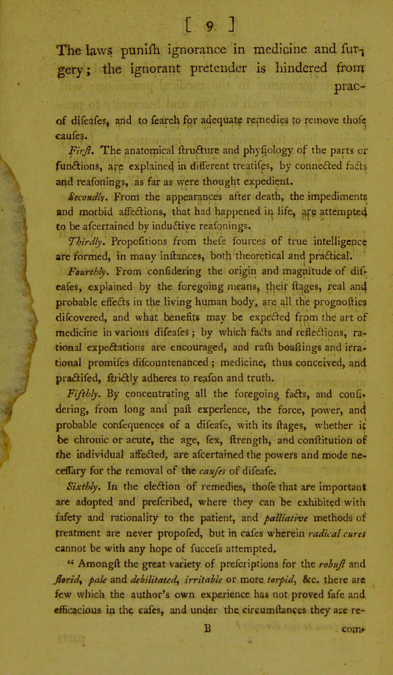 The laws punifh ignorance in medicine and fur-j gery; the ignorant pretender is hindered from prac- of difeafes, and to fearch for adequate remedies to remove thofc caufes. FirJI. The anatomical llniftiire and phyfiology of the parts or funAions, afp explained in different treatilp, by connected faifts ar^d reafonings, as far as were thought expedient. Secondly. From the appearances after death, the impedimente and morbid affeftions, that had happened in life, afe attempted to be afcertained by inductive reafonings. Thirdly, Propofitions from thefe fources of true intelligence are formed, in many inftan<:es, both theoretical and praftical. Fourthly. From confidering the origin and magnitude of dif» cafes, explained by the foregoing means, their ftages, real and probable efiefts in the living human body, are all the prognoftics difcovered, and what benefits may be expe£led from the art of medicine in various difeafes; by which fads and reflexions, ra- tional expeftations are encouraged, and rafli boaftings and irra- tional promifes difcountenanced ; medicine, thus conceived, and pra£tifed, ftri^lly adheres to re^fon and truth. Fifthly. By concentrating all the foregoing fafts, and confi. dering, from long and paft experience, the force, power, and probable confequences of a difeafe, with its ftages, whether it be chronic or acute, the age, fex, ftrength, and conftitution of the individual aifefted, are afcertained the powers and mode ne- ceflary for the removal of the caufei of difeafe. Sixthly. In the eleftion of i-emedies, thofe that are important arc adopted and prefcribed, where they can be exhibited with fafety and rationality to the patient, and palliative methods of treatment are never propofed, but in cafes wherein radical cures cannot be with any hope of fuccefs attempted,  Amongft the great variety of prefcriptions for the rohuji and fioridf pale and debilitated^ irritable or more torpid^ &c. there arc few which the author's own experience has not proved fafe and dHcacious in the cafes, and under the circumlbn^es they are vt- B com*