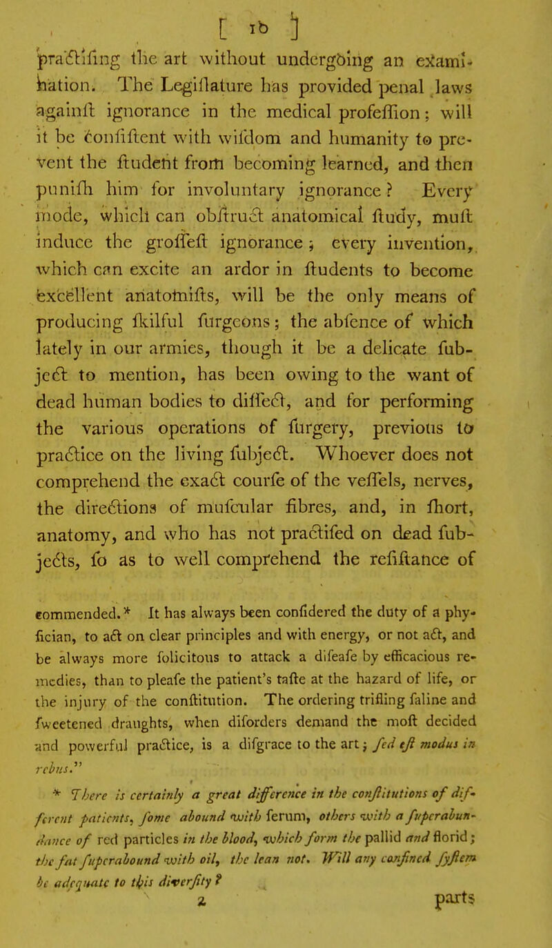 pra'fflifing tlie art without undcrgbirig an ejfami- bation. The Legillature has provided i^enal laws againll ignorance in the medical profeffion; will it be (6onfiflent with wifdom and humanity to pre- vent the ftudent from becoming learned, and tlien puniili him for involuntary ignorance ? Every mode, which can obitrucl anatomical ftudy, mull mduce the groffeft ignorance ; every invention,, which can excite an ardor in ftudents to become fex'cellent ariatotnifls, will be the only means of producing fltilful furgcons ; the abfcnce of which lately in our armies, though it be a delicate fab- ]e€t to mention, has been owing to the want of dead human bodies to diffe6V, and for performing the various operations of furgery, previous to pradlice on the living fubjedl:. Whoever does not comprehend the exa61: courfe of the vefTels, nerves, the directions of mufcular fibres, and, in fhort, anatomy, and who has not praclifed on dead fub- jedls, fo as to well comprehend the refiftance of commended. * It has always been confidered the duty of a phy fician, to aft on clear principles and with energy, or not aft, and be always more folicitous to attack a dlfeafe by efficacious re- medies, than to pleafe the patient's tafte at the hazard of life, or the injury of the conftitution. The ordering trifling faline and fweetened draughts, when diforders demand the moft decided and powerful praftice, is a difgrace to the art j fed tji modus in rebnsy * There is certainly a great difference in the conjlitutions of dif- ferent patients.^ fame abound txiith ferum, others with a fupcralun- dnuce of red particles in the bloody •which form the pallid and florid; tijc fat fupcrabound luith oil, the lean not. Will any confined fyftem he adcqwitc to tifis diverfity f a parts