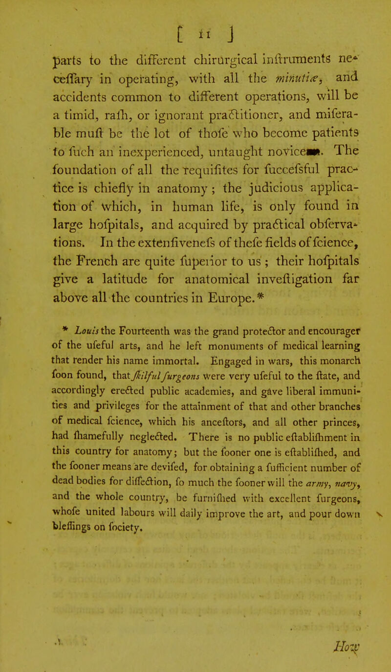 t J parts to the difFcrent chirurglcal inftiTrments ne*' ceflar}'- in operating, with all the minuti^, and accidents common to different operations, will be a timid, ralh, or ignorant praftitioner, and mifera- ble muft be the lot of thofe who become patients to fiich an inexperienced, untaught rovicewt. The foundation of all the Tequifites for fuccefsful prac- tice is chiefly in anatomy ; the judicious applica- tion of which, in human life, is only found in large hofpitals, and acquired by practical obferva* tions. In the extenfivenefs of thefe fields of fcience, the French are quite fupeiior to us ; their hofpitals give a latitude for anatomical inveftigation far above all the countries in Europe.* * Louis the Fourteenth was the grand proteftor and encourager of the ufeful arts, and he left monuments of medical learning that render his name immortal. Engaged in wars, this monarch foon found, thatJkilfulfurgeons were very ufeful to the ftate, and accordingly erefted public academies, and gave liberal immuni- ties and privileges for the attainment of that and other branches of medical fcience, which his anceftors, and all other princes, had fliamefuUy neglefted. There is no public eftablifhment ia this country for anatomy; but the fooner one is eftabliftied, and the fooner means are devifed, for obtaining a fufficient number of dead bodies for dilfe<ftion, fo much the fooner will the amy, 7iavy^ and the whole country, be funiiflied with excellent furgeons, whofe united labours will daily improve the art, and pour down v bleffings on fociety.