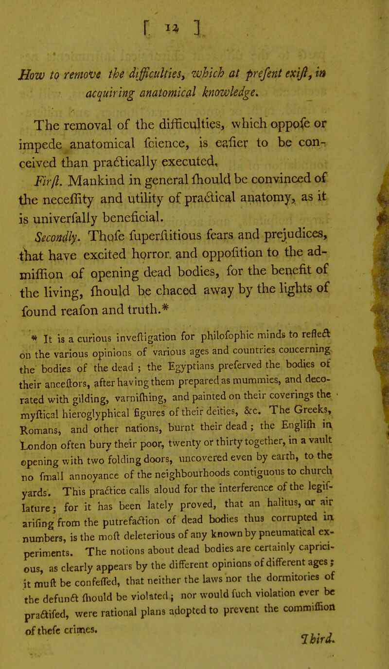 How to remove the difficultiesj which at prefent exijlj in acquiring anatomical knowledge. The removal of the difficulties, which oppofe or impede anatomical fcience, is ealier to be con- ceived than pradlically executed. Fir ft. Mankind in general fhould be convinced of the neceffity and utihty of pra6lical anatomy, as it is univerfally beneficial. Secondly. Thqfe fuperftitious fears and prejudices, that have excited horror and oppofition to tlie ad- milTion of opening dead bodies, for the benefit of the living, fhould be chaced away by the lights of found reafon and truth.* * It is a curious inveftigation for philofophic minds to refleft on the various opinions of various ages and countries concerning. the bodies of the dead ; the Egyptians preferved the bodies of their anceftors, after having them prepared as mummies, and deco- rated with gilding, varniftiing, and painted on their coverings the myftical hieroglyphical figures of their deities, &c. The Greeks, Romans, and other nations, burnt their dead; the Englifli in tendon often bury their poor, twenty or thirty together, in a vault opening with two folding doors, uncovered even by earth, to the no fmall annoyance of the neighbourhoods contiguous to church yards. This praftice calls aloud for the interference of the legif- lature; for it has been lately proved, that an halitus, or air arifing from the putrefaaion of dead bodies thus corrupted in. numbers, is the moft deleterious of any known by pneumatical ex- periments. The notions about dead bodies are certainly capnci- ous, as clearly appears by the different opinions of different ages ; it fnuft be confeffed, that neither the laws nor the dormitories of the defunft fliould be violated ; nor would fuch violation ever be pra£tifed, were rational plans adopted to prevent the comm.ffion of thefc crimes.