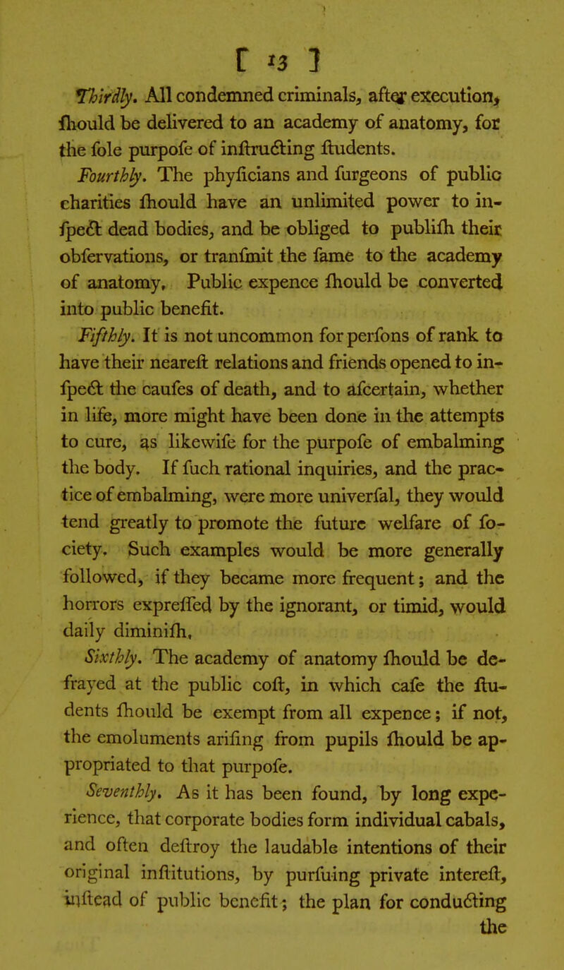 Thirdly. All condemned criminalsj aftqr execution, fhould be delivered to an academy of anatomy, for the fole purpofe of inftrudting fludents. Fourthly. The phylicians and furgeons of public charities fhould have an unlimited power to in- fpeft dead bodies, and be obliged to publilh their obfervations, or tranfmit the fame to the academy of anatomy. Public expence fliould be convertecj into public benefit. Fifthly. It is not uncommon forperfons of rank to have their neareft relations and friends opened to in- fpeA tiie caufes of death, and to afcertain, whether in life, more might have been done in the attempts to cure, as likewife for the purpofe of embalming the body. If fuch rational inquiries, and the prac- tice of embalming, were more univerfal, they would tend gi-eatly to promote the future welfare of fo- ciety. Such examples would be more generally followed, if they became more frequent; and the horrors expreffed by the ignorant, or timid, would daily diminifh, Sixthly. The academy of anatomy fhould be de- frayed at the public cofl, in which cafe the flu- dents fhould be exempt from all expence; if not, the emoluments arifmg from pupils fhould be ap- propriated to that purpofe. Seventhly, As it has been found, by long expe- rience, that corporate bodies form individual cabals, and often deftroy the laudable intentions of their original inflitutions, by purfuing private interefl, inftead of public benefit ; the plan for condu6ling the