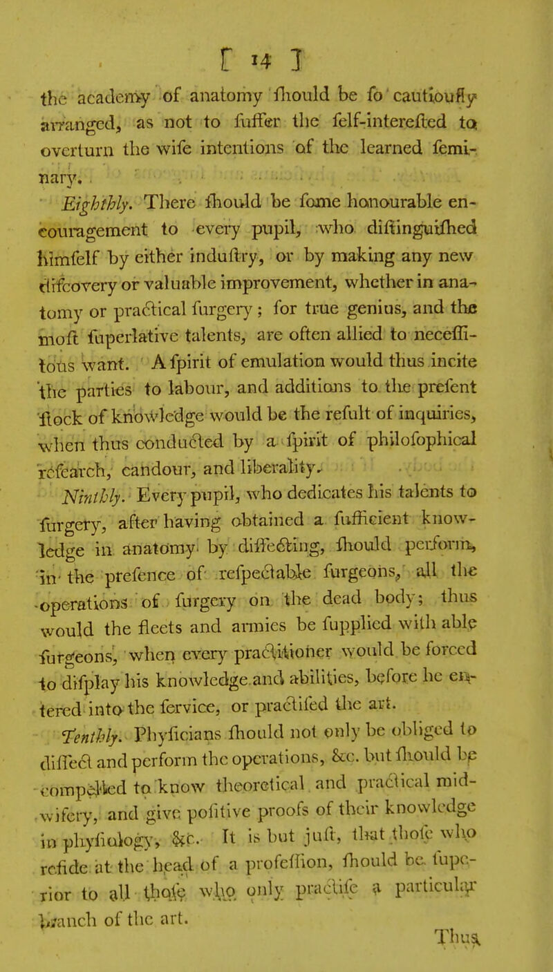 the academy of anatomy fliould be fo' cautioufly aiTanged, as not to futfer the felf-interefted tq overturn the wife intentions of the learned femi-. nary. . ■ Eighthly. There ihould be fome honourable en- couragement to every pupil, who diftinguiflied himfelf by either induftry, or by making any new rtrfcorery or valuable improvement, whether in ana- tomy or praftical furgciy ; for true genius, and the moft fuperlative talents, are often allied to neceffi- Idtis Want. ' A fpirit of emulation would thus incite the parties to labour, and additions to. the prefent 'flock of kri'owlcdge would be the refult of inquiries, when thus conduced by a fpirit of philofophical r^fearch, candour, and liberality. iVrw/Z'/j. Every pupil, who dedicates his talents to Turgety, after having obtained a fufhcient know- ledge in anatomyi by :dilfe6bing, fliould perform, ■in- the prefence of refpeaabie furgeohs/ ail the -operations of furgery on the dead body; thus would the fleets and annies be fupplied with able furgeons, wheij evcr)^ praCWorier would be forced to difplay his knowledge.and abilities, before he en(- tered-into the fervice, or praaiied tlie art. Tenthly. Phyficians ihould not only be obliged to dilFea and perform the operations, &.c. but fliould bp eomp^ed to know theoretical and praaical raid- ■ wifery, and give pofitive proofs of their knowledge in phyfiolog)', U- It is but jufl, tl^at thote who rc.iide. at the bead of a profefhon, fhould be. fupc- rior to all thoV? w,\vq only pradife ^ particuk]^' bjanch of the art. Thus.