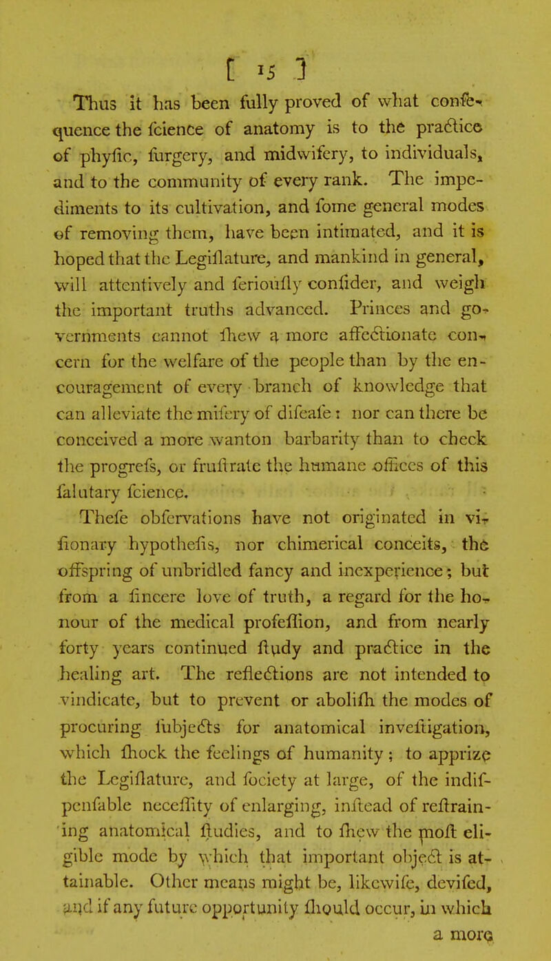 [ >i i Thus it has been fully proved of what confer quence the faience of anatomy is to the pra6lico of phyfic, furgcry, and midwifery, to Individuals, and to the community of every rank. The impe- diments to its cultivation, and fome general modes of removing them, have been intimated, and it is hoped that the Legiflature, and mankind in general, will attentively and ferioutly confider, and weigh the important truths advanced. Princes and go■^ vcrnments cannot fliew jj. more afFc6tionate con^ cern for the welfare of the people than by the en- couragement of every branch of knowledge that can alleviate themifery of difeafe i nor can there be conceived a more wanton barbarity than to check the progrefs, or fruftralc the humane offices of this falutary fcience. Thefe obfcr^'^ations have not originated in vir lionary hypothecs, nor ehimerical conceits, th6 offspring of unbridled fancy and inexperience; but from a lincere love of truth, a regard for the ho- nour of the medical profeflion, and from nearly forty years continued fludy and pra6lice in the healing art. The refledlions are not intended to vindicate, but to prevent or abolifh the modes of procuring fubjedts for anatomical inveftigation, which Ihock the feelings of humanity ; to apprize the IvCgiflature, and fociety at large, of the indif- penfable necelTity of enlarging, inftead of reftrain- ing anatomical lludles, and to fliew the pQofl eli- gible mode by ^yhich that important objedl is at^ - tainable. Other means might be, likcwife, devifed, fLi]d if any future opportunity fliould occur, in which a mores