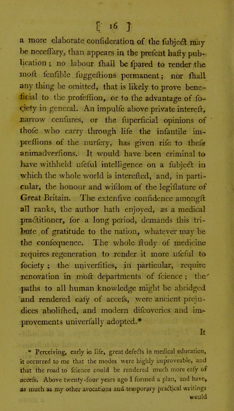 a more elaborate confideration of the fubjed may- be neceflary, than appears in the prefcnt hafly pub- lication ; no labour fhall be fpared to render the nioft fenfible fuggeilions permanent; nor fhall any thing be omitted, that is likely to prove bene- jficial to the profeflion, or to the advantage of fo- ciety in general. An impulfe above private intereft, jiarrow cenfures, or the fiiperficial opinions of thofe who carry through life the infantile im- preffions of the nuriery, has given rife to thefe animadverfions. It would have been criminal to have withheld ufeful intelligence on a fubjedl in which the whole world is interefted, and, in parti- cular, the honour and wifdom of the legiflature of Great Britain. The extenlive confidence amongft all ranks, the author hath enjoyed, as a medical practitioner, for a long period, demands this tri- bute of gratitude to the nation, whatever may be the confequence. The whole iludy of medicine requires regeneration to render it more ufeful to ibciety ; the univerlities, in particular, require renovation in moii departments of fcience ; the' paths to all human knowledge might be abridged and rendered eafy of accefs, were ancient preju- dices abolifhed, and modern difcoveries and im- provements univerfally adopted.* It * Perceiving, early in life, great defecfls in medical education, it occurred to me that the modes were highly iniproveable, and that the road to fcience could be rendered much more eafy of accefs. Above twenty-four years ago I formed a plan, and have» as much as my other avocatipns aud temporary pra(5tical writings would