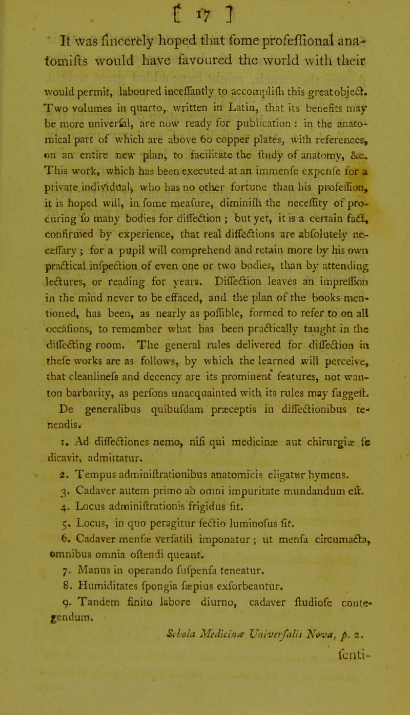 t '-7 ] ■ It was lincerely hoped that fome profeflionat ana- tomlfts would have favoured the world with their would permit, laboured inceflantly to accomplifli this greatobje£^. Two volumes in quarto,, written in Latin, that its benefits may be more univcrfeil, are now ready for publication : in the anato- mical part of which are above 60 copper plates, with references, on an entire new plan, to facilitate the ftudy of anatomy, &c. This work, which has been executed at an immenfe expenfe for a private, individual, who has no other fortune than his pr-ofellion, it is hoped will, in fome meafure, diminifli the neceffity of pro- curing fo many bodies for diffedlion ; but yet, it is a ceitain faA, confirmed by experience, that real diifeftions are abfolutely nc- ceflary ; for a pupil will comprehend and retain more by his own practical infpe£tioa of even one or two bodies, than by attending letftures, or reading for years. Difleflion leaves an impreffion in the mind never to be effaced, and the plan of the books men- tioned, has been, as nearly as poffible, formed to refer to on all occafions, to remember what has been pra<Elically taught in the differing room. The general rules delivered for difle£i:ion in thefe works are as follows, by which the learned will perceive, that cleanlinefs and decency are its prominent features, not wan- ton barbarity, as perfons unacquainted with its rules may fu^eft, De generalibus quibufdam pr^ceptis in difTedionibus te- nendis. 1, Ad diffediones nemo, nili qui raedicinK aut chirurgia: fc dicavit, admittatur. a. Tempus adminiftrationibus anatomicis eligatwr hymens. 3. Cadaver autem primo ab omni impuritate mundandum eft. 4. Locus adminiftrationis frigidus fit. 5. Locus, in quo peragitur fedio luminofus fit. 6. Cadaver menfse verfatili imponatur; ut menfa clrcumaifla, ©mnibus omnia oftendi queant. 7. Manus in operando fiifpenfa teneatur. 8. Humiditates fpongia fapius exforbeantur. 9. Tandem finito labore diurno, cadaver ftudiofe coute- gendum. Sclola Medicina Univerfalis Nova, p. 2. fcnti-