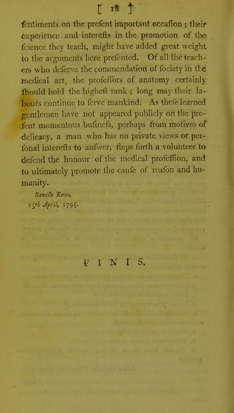 fi^nliments on the prefent important occafion ; tlielf CKpcriencc and interefts in the promotion of the fcience they teach, might have added great weight to the arguments here prefented. Of all the teach- ers who dcferve the commendation of fociety in th^ rnedical art^ the profeffors of anatomy certainly Ihould hold the higheft rank ; long may their la- bours continue to fcrve mankind. As thefe learned gentlemen have not appeared publicly on the pre- fent momentous bulincfs, perhaps from motives of delicacy, a man who has no private views or per- fonal inlerefts to anfvver, fleps forth a volunteer to defend the honour of the medical profeffion, and to ultimately promote the caufe of reafon and hu- manity. Savilk Row, I ^fb Jj)ril, 1795. I