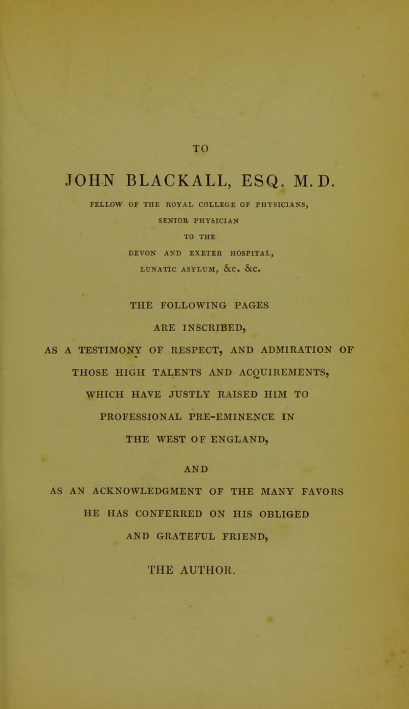 TO JOHN BLACKALL, ESQ. M. D. FELLOW OF THE nOYAL COLLEGE OF PHYSICIANS, SENIOR PHYSICIAN TO THE DEVON AND EXETEK HOSPITAL, LUNATIC ASYLUM, &C. &C. THE FOLLOWING PAGES ARE INSCRIBED, AS A TESTIMONY OF RESPECT, AND ADMIRATION OF THOSE HIGH TALENTS AND ACQUIREMENTS, WHICH HAVE JUSTLY RAISED HIM TO PROFESSIONAL PRE-EMINENCE IN THE WEST OF ENGLAND, AND AS AN ACKNOWLEDGMENT OF THE MANY FAVORS HE HAS CONFERRED ON HIS OBLIGED AND GRATEFUL FRIEND, THE AUTHOR.