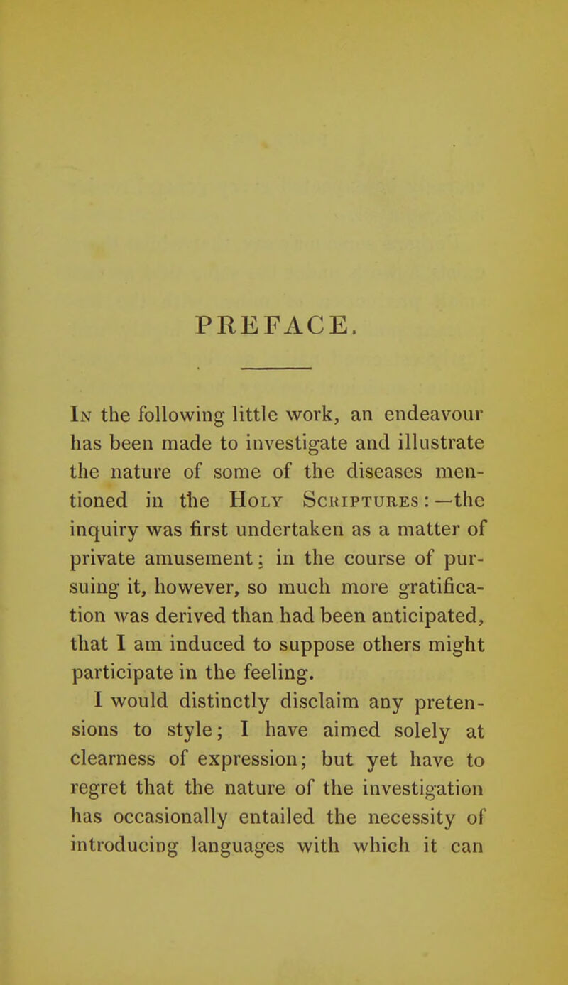 PREFACE. In the following little work, an endeavour has been made to investigate and illustrate the nature of some of the diseases men- tioned in the Holy Sckiptures : —the inquiry was first undertaken as a matter of private amusement: in the course of pur- suing it, however, so much more gratifica- tion was derived than had been anticipated, that I am induced to suppose others might participate in the feeling. I would distinctly disclaim any preten- sions to style; I have aimed solely at clearness of expression; but yet have to regret that the nature of the investigation has occasionally entailed the necessity of introducing languages with which it can