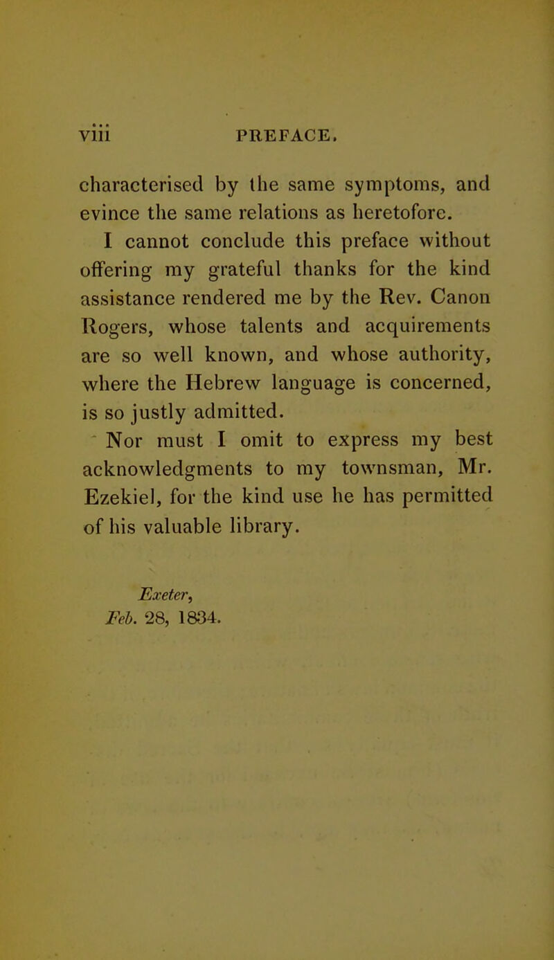 characterised by the same symptoms, and evince the same relations as heretofore. I cannot conclude this preface without offering my grateful thanks for the kind assistance rendered me by the Rev. Canon Rogers, whose talents and acquirements are so well known, and whose authority, where the Hebrew language is concerned, is so justly admitted. Nor must I omit to express my best acknowledgments to my townsman, Mr. Ezekiel, for the kind use he has permitted of his valuable library. Exeter, Feb. 28, 1834.