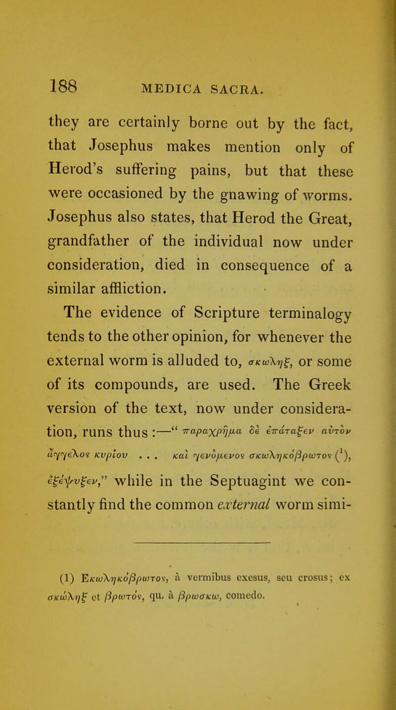 they are certainly borne out by the fact, that Josephus makes mention only of Herod's suffering pains, but that these were occasioned by the gnawing of worms. Josephus also states, that Herod the Great, grandfather of the individual now under consideration, died in consequence of a similar affliction. The evidence of Scripture terminalogy tends to the other opinion, for whenever the external worm is alluded to, okivXtj^, or some of its compounds, are used. The Greek version of the text, now under considera- tion, runs thus :— ■^apaXPW- iTrdra^ev aviov atYOfeXos KVplov , . , /cat r^evofievo^ aKtoXTjKofipwTO^ (^), i^ef-v^ev, while in the Septuagint we con- stantly find the common eMeiiial worm simi- (1) 'EKwkrjKofipuno'i, a vermibus exesus, seu crosus; ex aKioXr/^ ct ftptvTOi, qu. a IBpwaKtv, comedo.