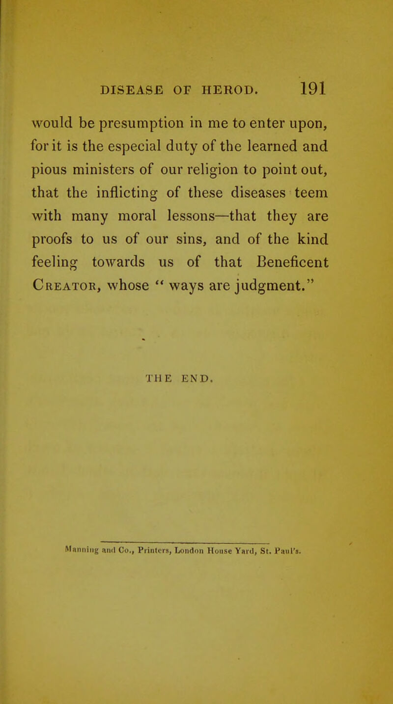 would be presumption in me to enter upon, for it is the especial duty of the learned and pious ministers of our religion to point out, that the inflicting of these diseases teem with many moral lessons—that they are proofs to us of our sins, and of the kind feeling towards us of that Beneficent Creator, whose  ways are judgment. THE END. Manning and Co., Printers, London House Yard, St. Paul's.