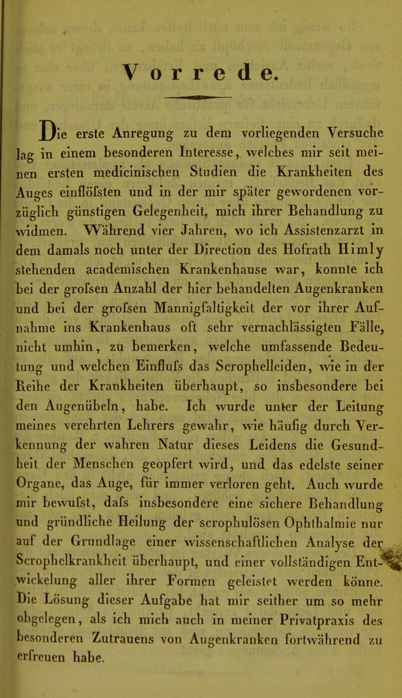 Vorrede. X)ie erste Anregung zu dem vorliegenden Versuche lag in einem besonderen Interesse, welches mir seit mei- nen ersten medicinischen Studien die Krankheiten des Auges einflöfsten und in der mir später gewordenen vor- züglich günstigen Gelegenheit, mich ihrer Behandlung zu widmen. Während vier Jahren, wo ich Assistenzarzt in dem damals noch unter der Dlrectlon des Hofrath Himly stehenden academischen Krankenhause war, konnte ich hei der grofsen Anzahl der hier behandelten Augenkranken und bei der grofsen Mannigfaltigkeit der vor ihrer Auf- nahme ins Krankenhaus oft sehr vernachlässigten Fälle, nicht umhin, zu bemerken, welche umfassende Bedeu- tung und welchen Elnflufs das Scrophellelden, wie in der Reihe der Krankheiten überhaupt, so insbesondere bei den Augenübeln, habe. Ich wurde unter der Leitung meines verehrten Lehrers gewahr, wie häufig durch Ver- kennung der wahren Natur dieses Leidens die Gesund- heit der Menschen geopfert wird, und das edelste seiner Organe, das Auge, für immer verloren geht. Auch wurde mir bewufst, dafs insbesondere eine sichere Behandlung und gründliche Heilung der scrophulösen Ophthalmie nur auf der Grundlage einer wissenschaftlichen Analyse de^ Scrophelkrankheit überhaupt, und einer vollständigen Ent^ Wickelung aller ihrer Formen geleistet werden könne. Die Lösung dieser Aufgabe hat mir seither um so mehr ohgelegen, als ich mich auch in meiner Privatpraxis des besonderen Zutrauens von Augenkranken fortwährend zu erfreuen habe.