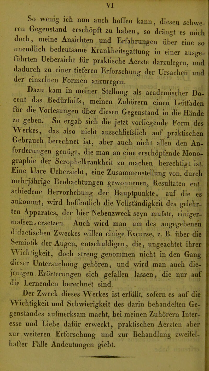 So weni^ ich nun auch hofien kann, diesen schwe- ren Gegenstand erschöpft zu haben, so drängt es mich doch, meine Ansichten und Erfahrungen über eine so unendlich bedeutsame Krankheitsgaltung in einer ausge- fühiten Uebersicht für praktische Aerzte darzulegen, und dadurch zu einer tieferen Erforschung der Ursachen und der einzelnen Formen anzuregen. Dazu kam in meiner Stellung als academischer Do- cent das Bedürfnifs, meinen Zuhörern einen Leitfaden für die Vorlesungen über diesen Gegenstand in die Hände zu geben. So ergab sich die jetzt vorliegende Form des Werkes, das also nicht ausschliefslich auf praktischen Gebrauch berechnet ist, aber auch nicht allen den An- forderungen genügt, die man an eine erschöpfende Mono- graphie der Scrophclkrankheit zu machen berechtigt ist Eine klare Uebersicht, eine Zusammenstellung von, durch mehrjährige Beobachtungen gewonnenen, Resultaten ent- schiedene Hervorhebung der Hauptpunkte, auf die es ankommt, wird hoffentlich die Vollständigkeit des gelehr- ten Apparates, der hier Nebenzweck seyn mufste, elnlger- mafsen^ ersetzen. Auch wird man um des angegebenen didactischen Zweckes willen einige Excurse, z. B. über die Semiotik der Augen, entschuldigen, die, ungeachtet ihrer W^ichtigkelt, doch streng genommen nicht in den Gang dieser Untersuchung gehören, und ^^^rd man auch die- jenigen Erörterungen sich gefallen lassen, die nur auf die. Lernenden berechnet sind. Der Zweck dieses Werkes ist erfüllt, sofern es auf die Wichtigkeit und Schwierigkeit des darin behandelten Ge- genstandes aufmerksam macht, bei meinen Zuhörern Inter- esse und Liebe dafür erweckt, praktischen Aerzten aber zur weiteren Erforschung und zur Behandlung zweifel- hafter Fälle Andeutungen glebt.