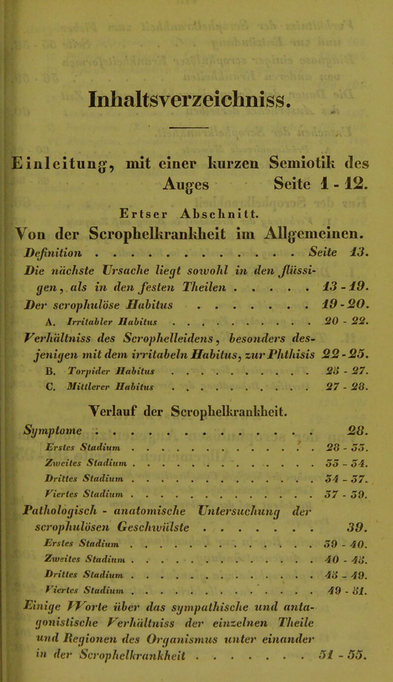 Inhaltsverzeichniss. . Einleitung, mit einer kurzen Semiotik des Auges Seite 1 -12. Ertser Abschnitt. Von der Scrophelkrankheit im Allgemeinen. Deßnition Seite 13. Die nächste Ursache liegt soivohl in den Jlüssi- gen, als in den festen Theilen 13 -10. Der scrophulöse Habitus 19 - 20. A. Irritabler Jlabitus ÜO - 22. Verhältniss des Scrophelleidens, besonders des- jenigen mit dem irritabeln Habitus, zurPhthisis 22-25. B. Torpider Habitus 2o - 27. C. Mittlerer Habitus 27 - 28. Verlauf der Scrophelkraiibheit. Symptome : 28. Erstes Stadium ^ . 28 - 33. Zweites Stadium . . . . 33-34. Drittes Stadium 34 - 37. Viertes Stadium 37 - 30. Pathologisch - anatomische Untersuchung der scrophulösen Geschwülste 39. Erstes Stadium 30-40. Zweites Stadium '> 40 - 48. Drittes Stadium 48 - 40. . I Viertes Stadium 40 - 81. Einige TUorle über das sympathische und anta- gonistische Uerhiiltniss der einzelnen Theile und Regionen des Organismus unter einander in der Scrophelkrankheit 51 - 55.