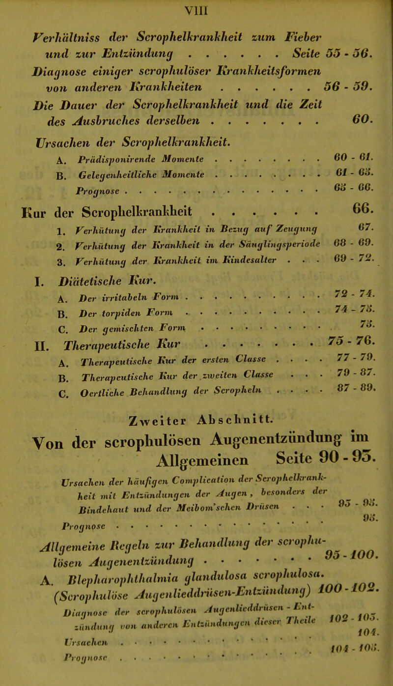 VllI Verhaltniss der Scrophelkrankheii zum Fieber und zur Entzündung Seile 5o - o6. Diagnose einiger serophulöser Krankheitsformen von anderen Krankheiten 56 - 59. Die Dauer der Scrophelkrankheii und die Zeit des Ausbruches derselben 60. Ursachen der Scrophelkrankheii. A. Prädisponirende Momente B. GelegenheitlicKe Momente Prognose Kur der Scropbelkranhheit 1. Verhütung der Krankheit in Bezug auf Zeugung 2. Verhütung der Krankheit in der Säugliugsperiode 3. Verhütting der Krankheit im Kindesalter . . ■ 60 - 61. 61 - 66. 66 - 66. 66. 67. 68 - 69. 69 - T2. I. Diätetische Kur. A. Der irritabeln Form B. Der torpiden Form C. Der gemischten Form II. Therapeutische Kur A. Therapeutische Kur der ersten Classe . . . . B. Therapeutische Kur der zweiten Classe . . . C. Oertliche Behandlung der Scropheln , . . . 72 - 74. 74 - 76. 76. 75 - 76. 77 - 79. 79 - 87. 87 - 69. Zweiter Absehnitt. Von der scropliulösen Augenentzündung Im ' Allgemeinen Seite 90 - 9i>. Ursachen der häufigen Complication der Scrophclkrank- heit mit Entzündungen der Augen, besonders der Bindehaut und der Meibom'schcn Drüsen ... 95 - 9o. 96. Prognose Allgemeine Regeln zur Behandlung der scrophu- lösen Augenentzündung A Blepharophlhalmia glandulosa scrophulosa. (Scrophulöse Augenlieddriisen-Entzündung) iOO -10^, Diagnose der scrophulösen Augcnlicddrusen - Lnt- Zündung von anderen Entzündungen dieser Theile W. ■ • Ursachen Prog nose foi - loi:.