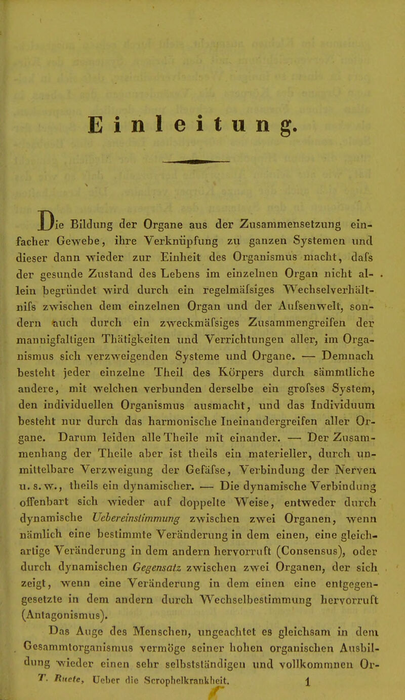 Einleitung. Die Bildung der Organe aus der Zusammenselzung ein- facher Gewebe, ihre Verknüpfung zu ganzen Systemen und dieser dann wieder zur Einheit des Organismus macht, dafs der gesunde Zustand des Lebens im einzelnen Organ nicht al- lein begründet wird durch ein regelmäfsiges WechselverhUlt- nifs zwischen dem einzelnen Organ und der Aufsenwelt, son- dern ftuch durch ein zweckmäfsiges Zusammengreifen der mannigfaltigen Thätigkeiten und Verrichtungen aller, im Orga- nismus sich verzweigenden Systeme und Organe. — Demnach besteht jeder einzelne Theil des Körpers durch, sammlliche andere, mit w'elchen verbunden derselbe ein grofses System, den individuellen Organismus ausmacht, und das Individuum besteht nur durch das harmonische Ineinandergreifen aller Or- gane. Darum leiden alleTheile mit einander. — Der Zusam- menhang der Theile aber ist theils ein materieller, durch un- mittelbare Verzweigung der Gefäfse, Verbindung der Nerven u.s. w., theils ein dynamischer. ■— Die dynamische Verbindung offenbart sich wieder auf doppelte Weise, entweder durch dynamische Uebereinsiimimmg zwischen zwei Organen, wenn nämlich eine bestimmte Veränderung in dem einen, eine gleich- artige Veränderung in dem andern hervorruft (Consensus), oder durch dynamischen Gegensatz zwischen zwei Organen, der sich zeigt, wenn eine Veränderung in dem einen eine entgegen- gesetzte in dem andern durch Wechselbestimmung hervorruft (Antagonismus). Das Auge des Menschen, ungeachtet es gleichsam in dem Gesammtorganismus vermöge seiner hohen organischen Ausbil- dung wieder einen sehr selbstständigen und vollkommnen Ox’-