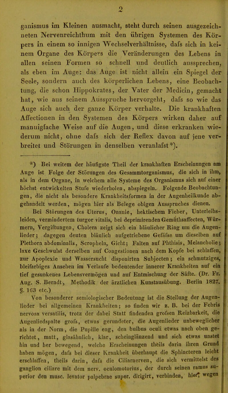 ganismus im Kleinen ausmaclit, steht durch seinen ausgezeich- neten Nervenreichthum mit den übrigen Systemen des Kör- pers in einem so innigen Wechsel Verhältnisse, dafs sich in kei- nem Organe des Körpers die Veränderungen des Lebens in allen seinen Formen so schnell und deutlich aussprechen, als eben im Auge: das Auge ist nicht allein ein Spiegel der Seele, sondern auch des körperlichen Lebens, eine Beobach- tung, die schon Hippokrates, der Vater der Medicin, gemacht hat, wie aus seinem Ausspruche hervorgeht, dafs so wie das Auge sich auch der ganze Körper verhalte. Die krankhaften Alfectioneii in den Systemen des Körpers wirken daher auf mannigfache Weise auf die Augen, und diese erkranken wie- derum nicht, ohne dafs sich der Reflex davon auf jene ver- breitet und Störungen in denselben veranlafst *). *) Bei weitem der häufigste Theil der krankhaften Erscheinungen am Auge ist Folge der Störungen des Gesammtorganismus, die sich in ihm, als in dem Organe, in welchem alle Systeme des Organismus sich auf einer höchst entwickelten Stufe wiederholen, abspiegeln. Folgende Beobachtun- gen, die nicht als besondere Krankheitsformen in der Augenheilkunde ab- gehandelt werden, mögen hier als Belege obigen Ausspruches dienen. Bei Störungen des Uterus, Onanie, hektischem Fieber, Unterleibs- leiden, vermindertem turgor vitalls, bei deprimirenden Gemüthsaffecten, 'Wür- mern, Vergiftungen, Cholera zeigt sich ein bläulicher Ring um die Augen- lieder; dagegen deuten bläulich aufgetriebene Gefäfse um dieselben auf Plethora abdominalis, Scropiieln, Gicht; Falten auf Phthisis, Melancholie; laxe Geschwulst derselben auf Congestionen nach dem Kopfe bei schlaffen, zur Apoplexie und Wassersucht disponirten Subjecten; ein schmutziges, bleifarbiges Ansehen im Verlaufe bedeutender innerer Krankheiten auf ein tief gesunkenes Lebensvermögen und auf Entmischung der Säfte. (Dr. Fr. Aug. S. Berndt, Methodik der ärztlichen Kunstausübung. Berlin 1827. §. 1G3 etc.) Von besonderer semiologischer Bedeutung ist die Stellung der Augen- lieder bei allgemeinen Krankheiten; so finden wir z, B. bei der Febris nervosa versatilis, trotz der dabei Statt findenden grofsen Reizbarkeit, die .\ugenliedspalte grofs, etwas gerundeter, die Augenliedcr unbeweglicher als in der Norm, die Pupille eng, den bulbus oculi etwas nach oben ge- richtet, matt, glasähnlich, klar, scheinglänzend und sich etwas unstet i hin und lier bewegend, welche Erscheinungen thfeils darin ihren Grund haben mögen, dafs bei dieser Krankheit überhaupt die Sphinctcren leicht erschlaffen, Iheils darin, dafs die Ciliarnerven, die sich vermittelst des ganglion ciliare mit dem nerv, oculomotoriiis, der durch seinen ramus su- perior den musc. levator palpcbrac super, dirigirt, verbinden, hier^ wegen s