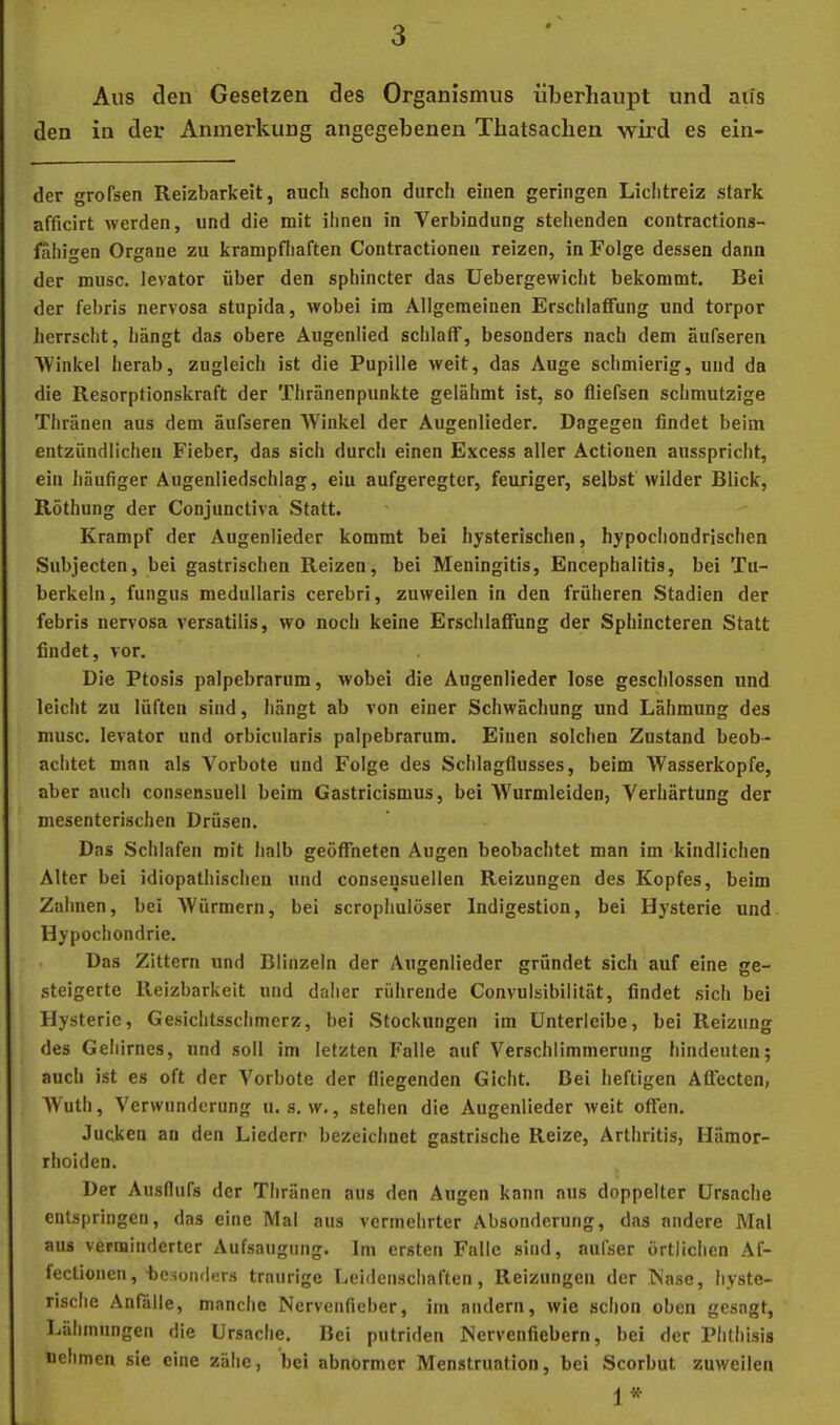 Aus den Gesetzen des Organismus überhaupt und aus den in der Anmerkung angegebenen Thatsachen wird es ein- der grofsen Reizbarkeit, auch schon durch einen geringen Liclitreiz stark afficirt werden, und die mit ihnen in Verbindung stehenden contractions- iahigen Organe zu krampfliaften Contractionen reizen, in Folge dessen dann der musc. levator über den sphincter das Uebergewicht bekommt. Bei der febris nervosa stupida, wobei im Allgemeinen Erschlaffung und torpor herrscht, hängt das obere Augenlied schlaff, besonders nach dem äufseren Winkel herab, zugleich ist die Pupille weit, das Auge schmierig, und da die Resorpfionskraft der Thränenpunkte gelähmt ist, so fliefsen schmutzige Thränen aus dem äufseren Winkel der Augenlieder. Dagegen findet beim entzündlichen Fieber, das sich durch einen Excess aller Actionen ausspricht, ein häutiger Augenliedschlag, ein aufgeregter, feuriger, selbst wilder Blick, Röthung der Conjunctiva Statt. Krampf der Augenlieder kommt bei hysterischen, hypochondrischen Subjecten, bei gastrischen Reizen, bei Meningitis, Encephalitis, bei Tu- berkeln, fungus medullaris cerebri, zuweilen in den früheren Stadien der febris nervosa versatilis, wo noch keine Erschlaffung der Sphlncteren Statt findet, vor. Die Ptosis palpebrarum, wobei die Augenlieder lose geschlossen und leicht zu lüften sind, hängt ab von einer Schwächung und Lähmung des musc. levator und orbicularis palpebrarum. Einen solchen Zustand beob- achtet man als Vorbote und Folge des Schlagflusses, beim Wasserköpfe, aber auch consensuell beim Gastricismus, bei Wurmleiden, Verhärtung der mesenterischen Drüsen. Das Schlafen mit halb geöffneten Augen beobachtet man im kindlichen Alter bei idiopathischen und consensuellen Reizungen des Kopfes, beim Zahnen, bei Würmern, bei scrophulöser Indigestion, bei Hysterie und Hypochondrie. Das Zittern und Blinzeln der Augenlieder gründet sich auf eine ge- steigerte Reizbarkeit und daher rührende Convulsibilität, findet sich bei Hysterie, Gesichtsschmerz, bei Stockungen im ünterleibe, bei Reizung des Gehirnes, und soll im letzten Falle auf Verschlimmerung hindeuten; auch ist es oft der Vorbote der fliegenden Gicht. Bei heftigen Affecten, Wuth, Verwunderung u. s. w., stehen die Augenlieder weit offen. Jucken an den Liedern bezeichnet gastrische Reize, Arthritis, Hämor- rhoiden. Der Ausflufs der Thränen aus den Augen kann aus doppelter ürsaclie entspringen, das eine Mal aus vermehrter Absonderung, das andere Mat aus verminderter Aufsaugung. Im ersten Falle sind, aufser örtlichen Af- fectionen, besonders traurige Leidenschaften, Reizungen der Nase, hyste- rische Anfalle, manche Nervenfieber, im andern, wie sclion oben gesagt, Lähmungen die Ursache. Bei putriden Nervenfiebern, bei der Phthisis nehmen sie eine zähe, bei abnormer Menstruation, bei Scorbut zuweilen i *