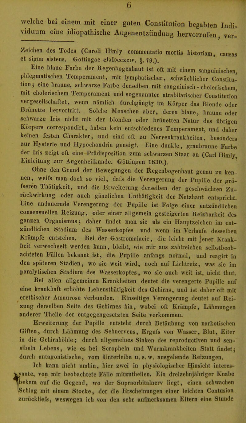 welclie bei einem mit einer guten Conslitiulon begabten Indi- viduum eine idiopathische Augenentzündung hervorrufen, ver- Zeiclien des Todes (Caroli Himly commentatio mortis historiam, causas et sigiia sistens. Gottingae cloloccxciv. §. 79.). Eine blaue Farbe der Regenbogenhaut ist oft mit einem sanguinischen, phlegmatischen Temperament, mit lymphatischer, schwächlicher Constitu- tion; eine braune, schwarze Farbe derselben mit sanguinisch-cholerischem, mit cholerischem Temperament und sogenannter atrabilarischer Constitution vergesellschaftet, wenn nämlich durchgängig im Körper das Blonde oder Brünette hervortritt. Solche Menschen aber, deren blaue, braune oder schwarze Iris nicht mit der blonden oder brünetten Natur des übrigen Körpers correspondirt, Iiaben kein entschiedenes Temperament, und daher keinen festen Charakter, und sind oft zu Nervenkrankheiten, besonders zur Hysterie und Hypochondrie geneigt. Eine dunkle, graubraune Farbe der Iris zeigt oft eine Prädisposition zum schwarzen Staar an (Carl Himly Einleitung zur Augenheilkunde. Göttingen 1830.). ’ Ohne den Grund der Bewegungen der Regenbogenhaut genau zu ken- nen, weifs man doch so viel, dafs die Verengerung der Pupille der grö- fseren Thätigkeit, und die Erweiterung derselben der geschwächten Zu- rückwirkung oder auch gänzlichen Unthätlgkeit der Netzhaut entspricht. Eine andauernde Verengerung der Pupille ist Folge einer entzündlichen consensuellen Reizung, oder einer allgemein gesteigerten Reizbarkeit des ganzen Organismus; daher findet man sie als ein Hauptzeichen im ent- zündlichen Stadium des Wasserkopfes und wenn im Verlaufe desselben Krämpfe entstehen. Bei der Gastromalacie, die leicht mit jener Krank- heit verwechselt werden kann, bleibt, wie mir aus zahlreichen selbstbeob- achteten Fällen bekannt ist, die Pupille anfangs normal, und reagirt in den späteren Stadien, wo sie weit wird, noch auf Lichtreiz, was sie im paralytischen Stadium des Wasserkopfes, wo sie auch weit ist, nicht thut. Bei allen allgemeinen Krankheiten deutet die verengerte Pupille auf eine krankhaft erhöhte Lebensthätigkeit des Gehirns, und ist daher'oft mit erethischer Amaurose verbunden. Einseitige Verengerung deutet auf Rei- zung derselben Seite des Gehirnes hin, wobei oft Krämpfe, Lähmungen anderer Theile der entgegengesetzten Seite verkommen. Erweiterung der Pupille entsteht durch Betäubung von narkotischen Giften, durch Lähmung des Sehnervens, Ergufs von Wasser, Blut, Eiter in die Geliirnhöhle; durch allgemeines Sinken des reproductiven und sen- sibeln Lebens, wie cs bei Scropheln und Wurmkrankheiten Statt findet; durcli antagonistische, vom Unterleibe u. s. w. ausgehende Reizungen. Ich kann nicht umhin, hier zwei in physiologischer Hinsicht interes- «snnte, von mir beobachtete Fälle mitzntheilen. Ein dreizehnjähriger Knabe 'bekam auf die Gegend, wo der Supraorbitalnerv liegt, einen schwachen Schlag mit einem Stocke, der die Erscheinungen einer leichten Contusion zurückliefs, weswegen ich von den sehr aufmerksamen Eltern eine Stunde