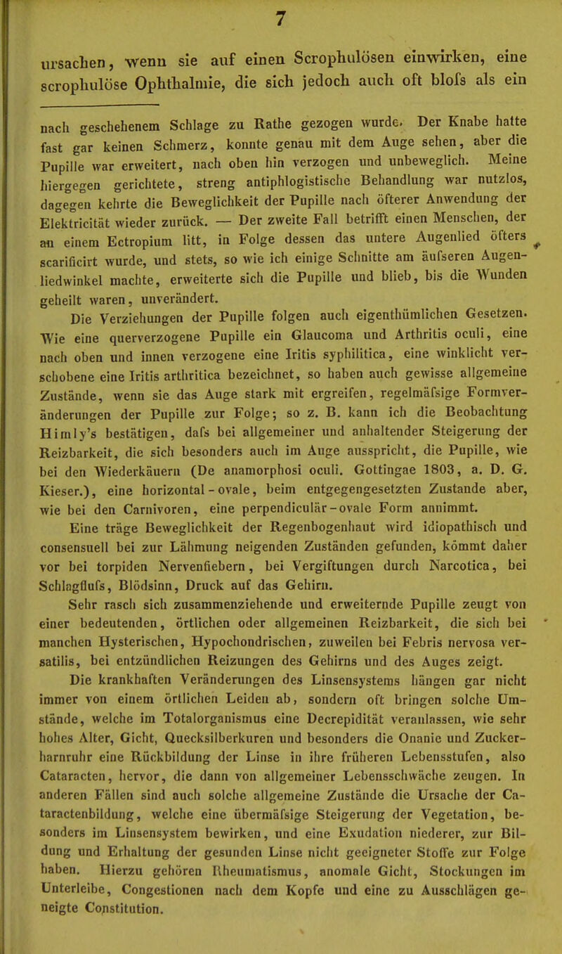 Ursachen, wenu sie auf einen Scrophulösen einwirken, eine scrophulüse Ophthalmie, die sich jedoch auch oft blofs als ein nach geschehenem Schlage zu Rathe gezogen wurde. Der Knabe halte fast gar keinen Schmerz, konnte genau mit dem Auge sehen, aber die Pupille war erweitert, nacli oben hin verzogen und unbeweglich. Meine lilergegen gerichtete, streng antiphlogistische Behandlung war nutzlos, dag^rn kehrte die Beweglichkeit der Pupille nach öfterer Anwendung der ElekUlcität wieder zurück. — Der zweite Fall betrifft einen Menschen, der an einem Ectropium litt, in Folge dessen das untere Augenlied öfters ^ scarilicirt wurde, und stets, so wie ich einige Schnitte am äufseren Äugen- liedwinkel machte, erweiterte sich die Pupille und blieb, bis die Wunden geheilt waren, unverändert. Die Verziehungen der Pupille folgen aucli eigenthüralichen Gesetzen. Wie eine querverzogene Pupille ein Glaucoma und Arthritis oculi, eine nach oben und innen verzogene eine Iritis syphilitica, eine winklicht ver- schobene eine Iritis arthritica bezeichnet, so haben auch gewisse allgemeine Zustände, wenn sie das Auge stark mit ergreifen, regelmäfsige Formver- änderungen der Pupille zur Folge; so z. B. kann ich die Beobachtung Himiy’s bestätigen, dafs bei allgemeiner und anhaltender Steigerung der Reizbarkeit, die sich besonders auch im Auge ausspricht, die Pupille, wie bei den Wiederkäuern (De anamorphosi oculi. Gottingae 1803, a. D. G. Kieser.), eine horizontal - ovale, beim entgegengesetzten Zustande aber, wie bei den Carnivoren, eine perpendiculär-ovale Form annimmt. Eine träge Beweglichkeit der Regenbogenliaut wird idiopathisch und consensuell bei zur Lähmung neigenden Zuständen gefunden, kömmt daher vor bei torpiden Nervenfiebern, bei Vergiftungen durch Narcotica, bei Schlagflufs, Blödsinn, Druck auf das Gehirn. Sehr rasch sich zusammenziehende und erweiternde Pupille zeugt von einer bedeutenden, örtlichen oder allgemeinen Reizbarkeit, die sich bei manchen Hysterischen, Hypochondrischen, zuweilen bei Febris nervosa ver- satilis, bei entzündlichen Reizungen des Gehirns und des Auges zeigt. Die krankhaften Verändeningen des Linsensystems hängen gar nicht immer von einem örtlichen Leiden ab, sondern oft bringen solche Um- stände, welche im Totalorganismus eine Decrepidität veranlassen, wie sehr hohes Alter, Gicht, Quecksilberkuren und besonders die Onanie und Zucker- harnruhr eine Rückbildung der Linse in ihre früheren Lebensstufen, also Cataracten, hervor, die dann von allgemeiner Lebensschwäche zeugen. In anderen Fällen sind auch solche allgemeine Zustände die Ursache der Ca- taractenbildung, welche eine übermäfsige Steigerung der Vegetation, be- sonders im Linsensystem bewirken, und eine Exudation niederer, zur Bil- dung und Erhaltung der gesunden Linse nicht geeigneter Stoffe zur Folge haben. Hierzu gehören Rheumatismus, anomale Gicht, Stockungen im Unterleibe, Congestionen nach dem Kopfe und eine zu Ausschlägen ge- neigte Constitution.