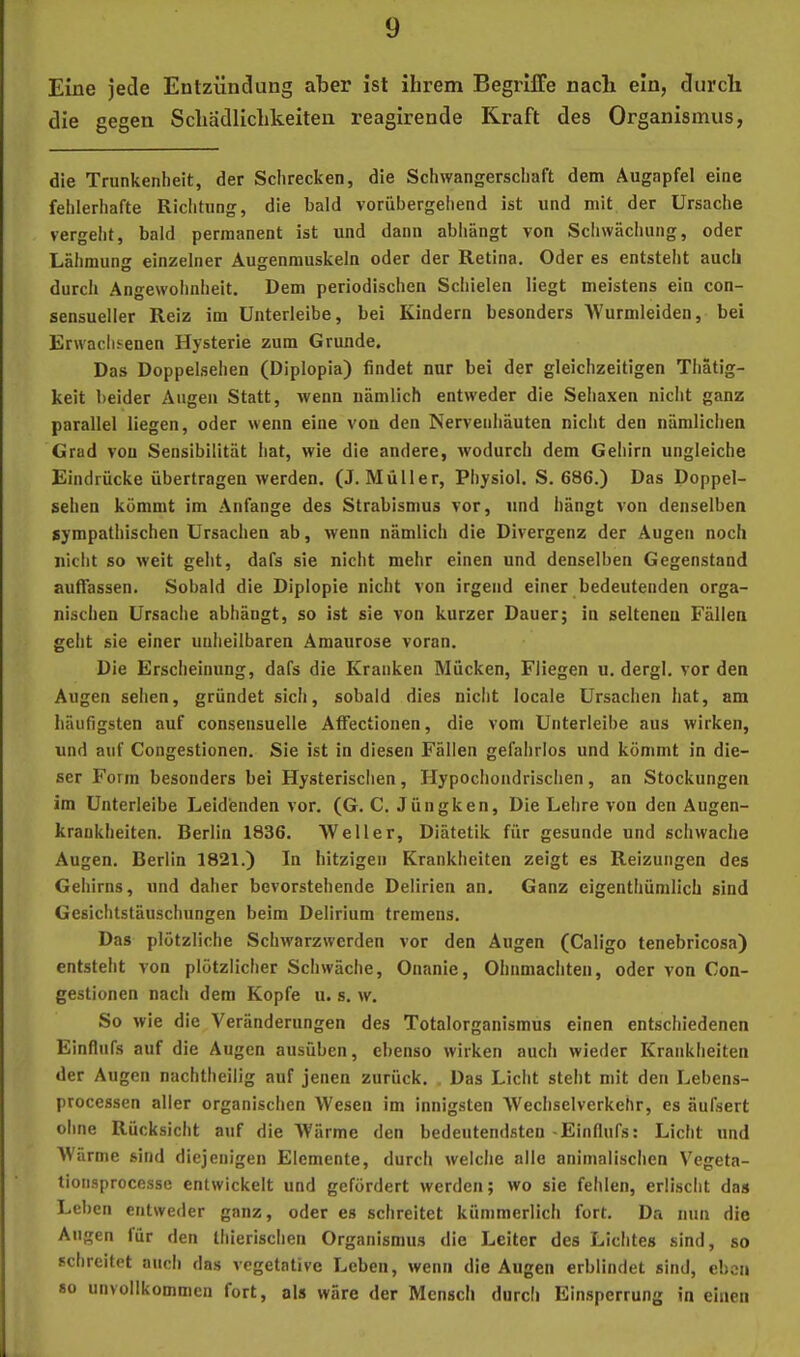 Eine jede Entzündung aber ist ihrem Begriffe nach ein, durch die gegen Schädlichkeiten reagirende Kraft des Organismus, die Trunkenheit, der Schrecken, die Schwangerschaft dem Augapfel eine fehlerhafte Richtung, die bald vorübergehend ist und mit der Ursache vergeht, bald permanent ist und dann abhängt von Schwächung, oder Lähmung einzelner Augenmuskeln oder der Retina. Oder es entsteht auch durch Angewohnheit, Dem periodischen Schielen liegt meistens ein con- sensueller Reiz im Unterleibe, bei Kindern besonders 'Wurnileiden, bei Erwaclisenen Hysterie zum Grunde, Das Doppelsehen (Diplopia) findet nur bei der gleichzeitigen Thatig- keit beider Augen Statt, wenn nämlich entweder die Sehaxen nicht ganz parallel liegen, oder wenn eine von den Nervenliäuten nicht den nämlichen Grad von Sensibilität hat, wie die andere, wodurch dem Gehirn ungleiche Eindrücke übertragen werden. (J. Müller, Physiol. S. 686.) Das Doppel- sehen kommt im Anfänge des Strabismus vor, und hängt von denselben sympathischen Ursachen ab, wenn nämlich die Divergenz der Augen noch nicht so weit geht, dafs sie nicht mehr einen und denselben Gegenstand auffassen. Sobald die Diplopie nicht von irgend einer bedeutenden orga- nischen Ursache abhängt, so ist sie von kurzer Dauer; in seltenen Fällen geht sie einer unheilbaren Amaurose voran. Die Erscheinung, dafs die Kranken Mücken, Fliegen u. dergl, vor den Augen seilen, gründet sich, sobald dies nicht locale Ursachen hat, am häufigsten auf consensuelle Affectionen, die vom Unterleibe aus wirken, und auf Congestlonen. Sie ist in diesen Fällen gefahrlos und kömmt in die- ser Form besonders bei Hysterischen, Hypochondrischen, an Stockungen im Unterleibe Leidenden vor. (G. C. Jüngken, Die Lehre von den Augen- kraukheiten. Berlin 1836. 'Weller, Diätetik für gesunde und schwache Augen. Berlin 1821.) In hitzigen Krankheiten zeigt es Reizungen des Gehirns, und daher bevorstehende Delirien an. Ganz eigenthümlich sind Gesiclitstäuschungen beim Delirium tremens. Das plötzliche Schwarzwerden vor den Augen (Caligo tenebricosa) entsteht von plötzlicher Schwäche, Onanie, Ohnmächten, oder von Con- gestionen nach dem Kopfe ii. s. w. So wie die N^eränderungen des Totalorganismus einen entschiedenen Einflufs auf die Augen ausüben, ebenso wirken auch wieder Krankheiten der Augen nachtheilig auf jenen zurück, . Das Licht steht mit den Lebens- processen aller organischen Wesen im innigsten Wechselverkehr, es äufsert ohne Rücksicht auf die Wärme den bedeutendsten'Einflufs: Licht und Wärme sind diejenigen Elemente, durch welche alle animalischen Vegeta- tionsprocesse entwickelt und gefördert werden; wo sie fehlen, erlischt das Leben entweder ganz, oder es schreitet kümmerlich fort. Da nun die Augen für den thierischen Organismus die Leiter des Lichtes sind, so schreitet auch das vegetative Leben, wenn die Augen erblindet sind, eben so unvollkommen fort, als wäre der Mensch durch Ein.sperrung in einen