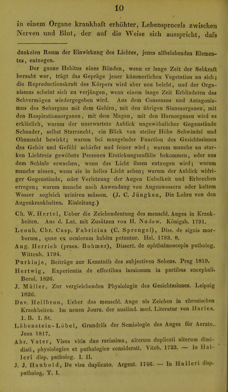 in einem Organe krankliaft erhöhter, Lebensprocefs zwischen Nerven und Blut, der auf die Weise sich ausspricht, dafs dunkelen Raum der Einwirkung des Lichtes, jenes allbelebenden Elemen- tes, entzogen. Der ganze Habitus eines Blinden, wenn er lange Zeit der Sehkraft beraubt war, trägt das Gepräge jener kümmerlichen Vegetation an sich; die Reproductionskraft des Körpers wird aber neu belebt, und der Orga- nismus scheint sich zu verjüngen, wenn einem lange Zeit Erblindeten das Sehvermögen wiedergegeben wird. Aus dem Consensus und Antagonis- mus des Sehorgans mit dem Gehirn, mit den übrigen Sinnesorganen, mit den Respirationsorganen, mit dem Magen, mit den Harnorgänen wird es erklärlich, warum der unerwartete Anblick ungewöhnlicher Gegenstände Schauder, selbst Starrsucht, ein Blick von steiler Höhe Schwindel und Ohnmacht bewirkt; warum bei mangelnder Function des Gesichtssinnes das Gehör und Gefühl schärfer und feiner wird ; warum manche an star- ken Lichtreiz gewöhnte Personen Erstickungszufälle bekommen, oder aus dem Schlafe erwachen, wenn das Licht ihnen entzogen wird; warum manciie niesen, wenn sie in helles Licht sehen; warum der Anblick widri- ger Gegenstände, oder Verletzung der Augen Uebelkeit und Erbrechen erregen; warum manche nach Anwendung von Augenwassern oder kaltem AVasser sogleich uriniren müssen. (J. C. Jüngken, Die Lehre von den Augenkrankheiten. Einleitung.) Ch. W. Hertel, lieber die Zeichendeutung des menschl. Auges in Krank- heiten. Aus d. Lat. mit Zusätzen von H. Nudow. Königsb. 1791. Leonb. Chr. Casp. Fabricius (C. Sprengel), Diss. de signis mor- borum, quae ex oculorum habitu petuntur. Hai. 1793. 8. Aug. Herrich (praes. Böhmer), Dissert. de ophthalmoscopia patholog. Wittenb. 1794. Purkinje, Beiträge zur Kenntnifs des subjectiven Seliens. Prag 1819. Hertwlg, Experientia de eßectibus laesionum in partibus eucephali. Berol. 1826, J. Müller, Zur vergleichenden Physiologie des Gesichtssinnes. Leipzig 1826. Dav, Heilbron, lieber das menschl. Auge als Zeichen in chronischen Krankheiten. Im neuen Jourii, der ausländ, med. Literatur von Harles. 1. B. 1. St, Löbenstein-Löbel, Grundrifs der Semiologie des Auges für Aerzte., Jena 1817. Abr. Vater, Visus vitia duo rarissima, altcrum duplicati alterum dimi- diati, physiologice et patiiologice considerati. \iteb. 1723. In Hal- ler! disp. patholog. 1. 11. J. J. Haubold, De visu duplicato. Argent. 1746. — In Halleri disp. patholog. T. I.