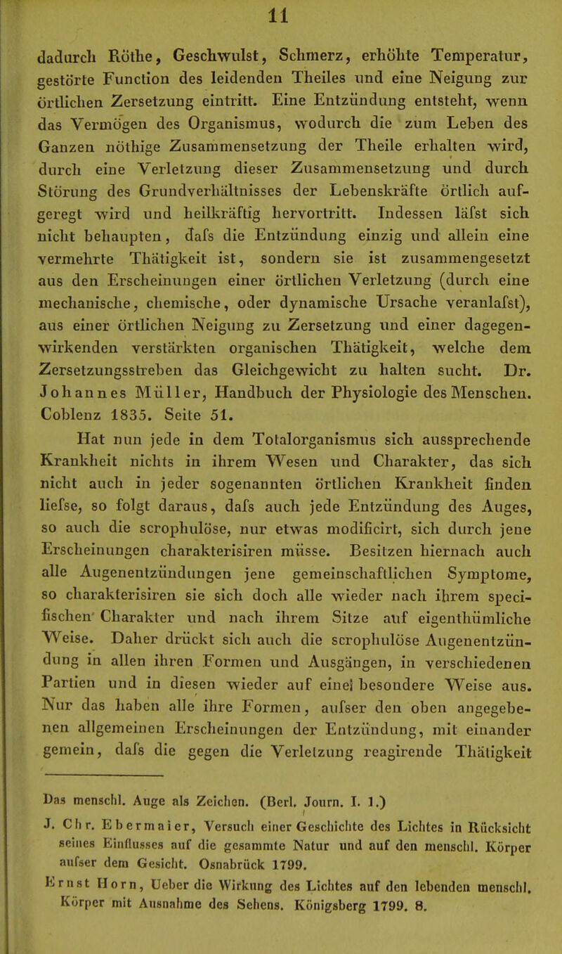 dadurch Röthe, Geschwulst, Schmerz, erhöhte Temperatur, gestörte Function des leidenden Theiles und eine Neigung zur örtlichen Zersetzung eintritt. Eine Entzündung entsteht, wenn das Vermögen des Organismus, wodurch die zum Leben des Ganzen nöthige Zusammensetzung der Theile erhalten wird, durch eine Verletzung dieser Zusammensetzung und durch Störung des Grundverhältnisses der Lebenskräfte örtlich auf- geregt wird und heilkräftig hervortritt. Indessen läfst sich nicht behaupten, dafs die Entzündung einzig und allein eine vermehrte Thätigkeit ist, sondern sie ist zusammengesetzt aus den Erscheinungen einer örtlichen Verletzung (durch eine mechanische, chemische, oder dynamische Ursache veranlafst), aus einer örtlichen Neigung zu Zersetzung und einer dagegen- wirkenden verstärkten organischen Thätigkeit, welche dem Zersetzungsstreben das Gleichgewicht zu halten sucht. Dr. Johannes Müller, Handbuch der Physiologie des Menschen. Coblenz 1835. Seite 51. Hat nun jede in dem Totalorganismus sich aussprechende Kranklieit nichts in ihrem Wesen und Charakter, das sich nicht auch in jeder sogenannten örtlichen Krankheit finden liefse, so folgt daraus, dafs auch jede Entzündung des Auges, so auch die scrophulöse, nur etwas modificirt, sich durch jene Erscheinungen charakterisiren müsse. Besitzen hiernach auch alle Augenentzündungen jene gemeinschaftlichen Symptome, so charakterisiren sie sich doch alle wieder nach ihrem speci- fischen' Charakter und nach ihrem Sitze auf eigenthümliche Weise. Daher drückt sich auch die scrophulöse Augenentzün- dung in allen ihren Formen und Ausgängen, in verschiedenen Partien und in diesen wieder auf eine! besondere Weise aus. Nur das haben alle ihre Formen, aufser den oben angegebe- nen allgemeinen Erscheinungen der Entzündung, mit einander gemein, dafs die gegen die Verletzung reagirende Thätigkeit Das menschl. Auge als Zeichen. (Berl, Journ. I. 1.) J. Clir, Ebermaier, Versucli einer Geschichte des Lichtes in Rücksicht seines Einflusses auf die gesammte Natur und auf den menschl. Körper aufser dem Gesiciit. Osnabrück 1799. Ernst Horn, Heber die Wirkung des Lichtes auf den lebenden mensclil, Körper mit Ausnahme des Sehens. Königsberg 1799, 8.