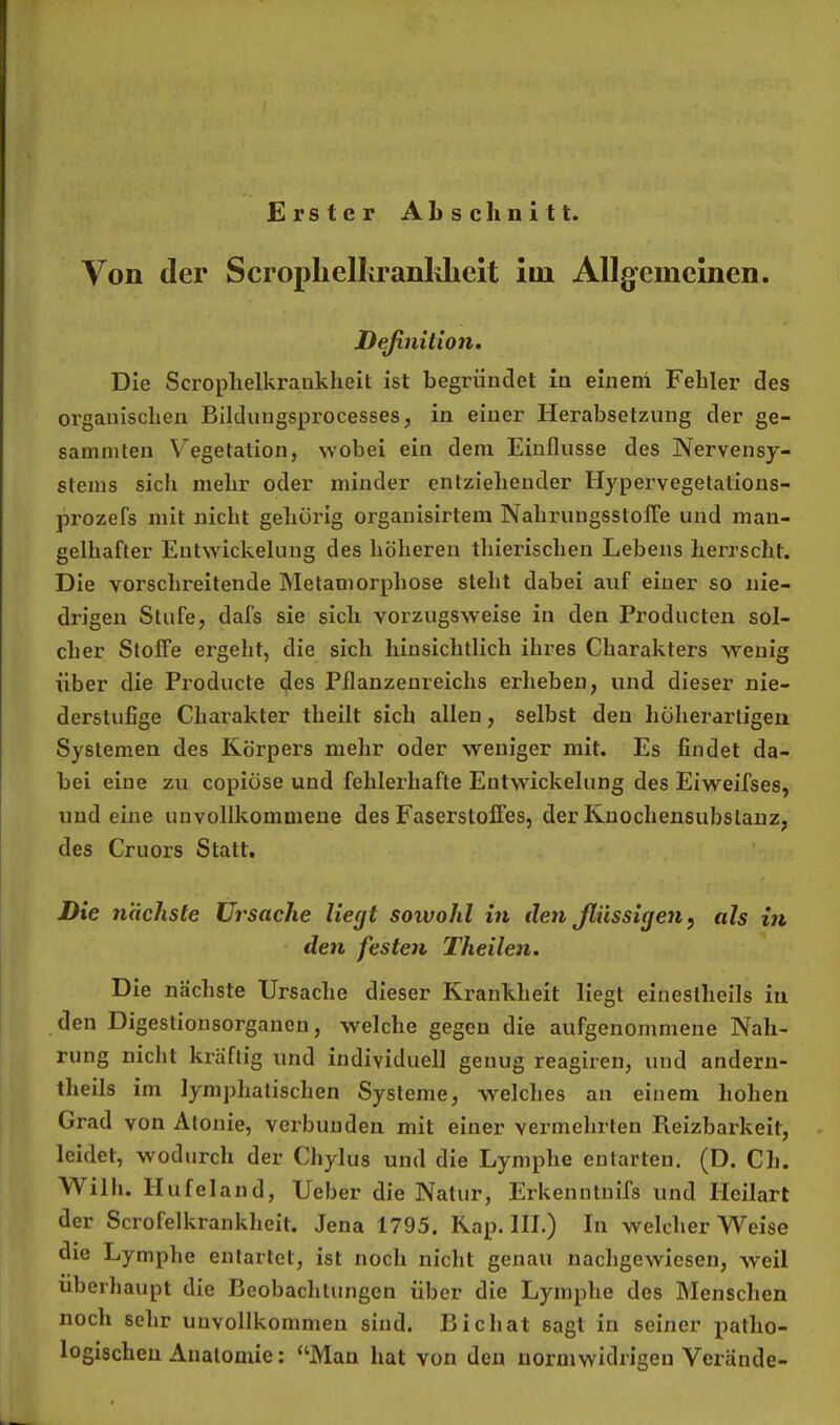 Erster Abschnitt. Von der Scroplielkranlvlielt im Allgemeinen. Deßnition. Die Scrophelkraukheit ist begründet in eiueni Fehler des organischen Bilduugsprocesses, in einer Herabsetzung der ge- samniten V’^egetation, wobei ein dem Einflüsse des Nervensy- stems sich mehr oder minder entziehender Hypervegetations- prozefs mit nicht gehörig organisirtem NahrungsstolTe und man- gelhafter Entwickelung des höheren thierischen Lebens herrscht. Die vorschreitende Metamorphose steht dabei auf einer so nie- drigen Stufe, dafs sie sich vorzugsweise in den Producten sol- cher Stoffe ergeht, die sich hinsichtlich ihres Charakters wenig über die Producte des Pflanzenreichs erheben, und dieser nie- derstufige Charakter theilt sich allen, selbst den hüherartigen Systemen des Körpers mehr oder weniger mit. Es findet da- bei eine zu copiüse und fehlerhafte Entwickelung des Eiweifses, und eine unvollkommene des Faserstoffes, der Kuochensubslauz, des Cruors Statt. Die nächste Ursache liegt sowohl in den Jlüssigen, als in den festen Theilen. Die nächste Ursache dieser Krankheit liegt eineslheils in den Digestionsorganen, welche gegen die aufgenommene Nah- rung nicht ki'äftig und individuell genug reagiren, und andern- theils im lymphatischen Systeme, welches an einem hohen Grad von Atonie, vei'buuden mit einer vermehrten Reizbarkeit, leidet, wodurch der Chylus und die Lymphe entarten. (D. Ch. Willi. Hufeland, Ueber die Natur, Erkenntnifs und Heilart der Scrofelkrankheit. Jena 1795. Kap. III.) In welcher Weise die Lymphe entartet, ist noch nicht genau nachgewiesen, weil überhaupt die Beobachtungen über die Lymphe des Menschen noch sehr unvollkommen sind. Bichat sagt in seiner patho- logischen Anatomie: “Man hat von den normwidrigen Verände-