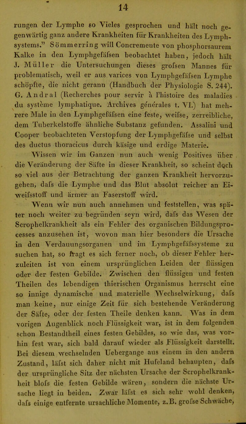 rungen der Lymphe eo Vieles gesprochen und hält noch ge- genwärtig ganz andere Krankheiten für Krankheiten des Lymph- systems.” Sö mm erring ^Yill Concremente von phosphorsaurem Kalke in den Lymphgefäfsen beobachtet haben, jedoch hält J. Müller die Untersuchungen dieses grofsen Mannes für problematisch, weil er aus varices von Lymphgefäfsen Lymphe schöpfte, die nicht gerann (Handbuch der Physiologie S. 244). G. Andral (Recherches pour servir a fhistoire des maladies du Systeme lymphalique. Archives generales t. VI.) hat meh- rere Male in den Lymphgefäfsen eine feste, weifse, zerreibliche, dem Tuberkelstoffe ähnliche Substanz gefunden. Assaliui und Cooper beobachteten Verstopfung der Lymphgefäfse und selbst des ductus thoracicus durch käsige und erdige Materie. Wissen wir im Ganzen nun auch wenig Positives über die Veränderung der Säfte in dieser Krankheit, so scheint dqch so viel aus der Betrachtung der ganzen Krankheit hervorzu- gehen, dafs die Lymphe und das Blut absolut reicher an Ei- w^eifsstoff und armer au Faserstoff wird. % Wenn wir nun auch annehmen und feststellen, was spä- ter noch weiter zu begründen seyn wird, dafs das Wesen der Scrophelkrankheit als ein Fehler des organischen Bildungspro- cesses anzusehen ist, wovon man hier besonders die Ursache in den Verdauungsorganen und iin Lymphgefäfssysteme zu suchen hat, so fragt es sich ferner noch, ob dieser Fehler her- zuleiten ist von einem ursprünglichen Leiden der flüssigen oder der festen Gebilde. Zwischen den flüssigen und festen Theilen des lebendigen ihierischen Organismus herrscht eine so innige dynamische und materielle Wechselwirkung, dafs man keine, nur einige Zeit für sich bestehende Veränderung der Säfte, oder der festen Tlieile denken kann. Was in dem vorigen Augenblick noch Flüssigkeit war, ist in dem folgenden schon Bestandlheil eines festen Gebildes, so wie das, was vor- hin fest war, sich bald darauf wieder als Flüssigkeit darstellt. Bei diesem wechselnden Uebergange aus einem in den andern Zustand, läfst sich daher nicht mit Hufeland behaupten, dafs der ursprüngliche Sitz der nächsten Ursache der Scrophelkrank- heit blofs die festen Gebilde wären, sondern die nächste Ur- sache liegt in beiden. Zwar läfst es sich sehr wohl denken, dafs einige entfernte ursächliche IMomenle, z.B. grofse Schwäche,