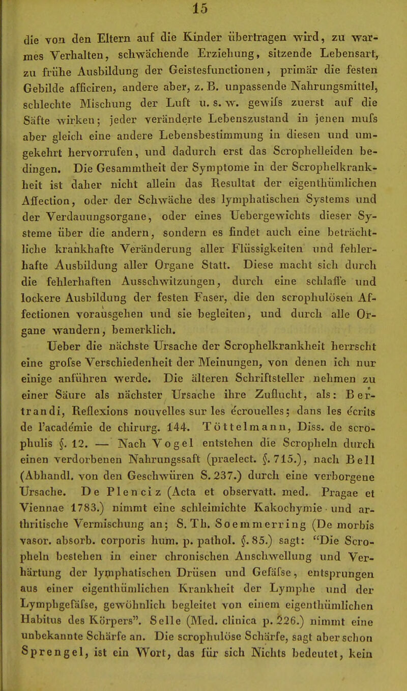 die von den Eltern auf die Kinder übertragen wird, zu war- mes Verhalten, schwächende Erziehung, sitzende Lebensart, zu frühe Ausbildung der Geistesfunctionen, primär die festen Gebilde afficiren, andere aber, z. B. unpassende Nahrungsmilte], schlechte Mischung der Luft u. s. w. gewifs zuerst auf die Säfte wirken; jeder veränderte Lebenszustand in jenen mufs aber gleich eine andere Lebensbestimmung in diesen und um- gekehrt hervorrufen, und dadurch erst das Scrophelleiden be- dingen. Die Gesammtheit der Symptome in der Scrophelkrank- heit ist daher nicht allein das Resultat der eigenthümlichen Aheclion, oder der Schwäche des lymphatischen Systems und der Verdaiuingsorgane, oder eines TJebergewichts dieser Sy- steme über die andern, sondern es findet auch eine beträcht- liche krankhafte Veränderung aller Flüssigkeiten und fehler- hafte Ausbildung aller Organe Statt. Diese macht sich durch die fehlerhaften Ausschwitzungen, durch eine schlaffe und lockere Ausbildung der festen Faser, die den scrophulüsen Af- fectionen vorausgehen und sie begleiten, und durch alle Or- gane wandern, bemerklich. lieber die nächste Ursache der Scrophelkrankheit herrscht eine grofse Verschiedenheit der Meinungen, von denen ich nur einige anführen werde. Die älteren Schriftsteller nehmen zu einer Säure als nächster Ursache ihre Zuflucht, als: Ber- trandi, Reflexions nouvelles sur les ecrouelles; dans les Berits de l’acade'mie de chirurg. 144. Tüttel manu, Diss. de scro- phulis §. 12. — Nach Vogel entstehen die Scropheln durch einen verdorbenen Nahrungssaft (praelect. ^.715.), nach Bell (Abhandl, von den Geschwüren S. 237.) durch eine verborgene Ursache. De Plenciz (Acta et observatt. med. Pragae et Viennae 1783.) nimmt eine schleimichte Kakochymie und ar- thritische Vermischung an; S. Th. Soemnierring (De morbis vasor. absorb. corporis hum. p. pathol. §.S5.) sagt: ‘‘Die Scro- pheln bestehen in einer chronischen Anschwellung und Ver- härtung der lymphatischen Drüsen und Gefafse, entsprungen aus einer eigenthümlichen Krankheit der Lymphe und der Lymphgefdfse, gewöhnlich begleitet von einem eigenthümlichen Habitus des Körpers”. Seile (Med. clinica p. 226.) nimmt eine unbekannte Schärfe an. Die scrophulüse Schärfe, sagt aber schon Sprengel, ist ein Wort, das für sich Nichts bedeutet, kein