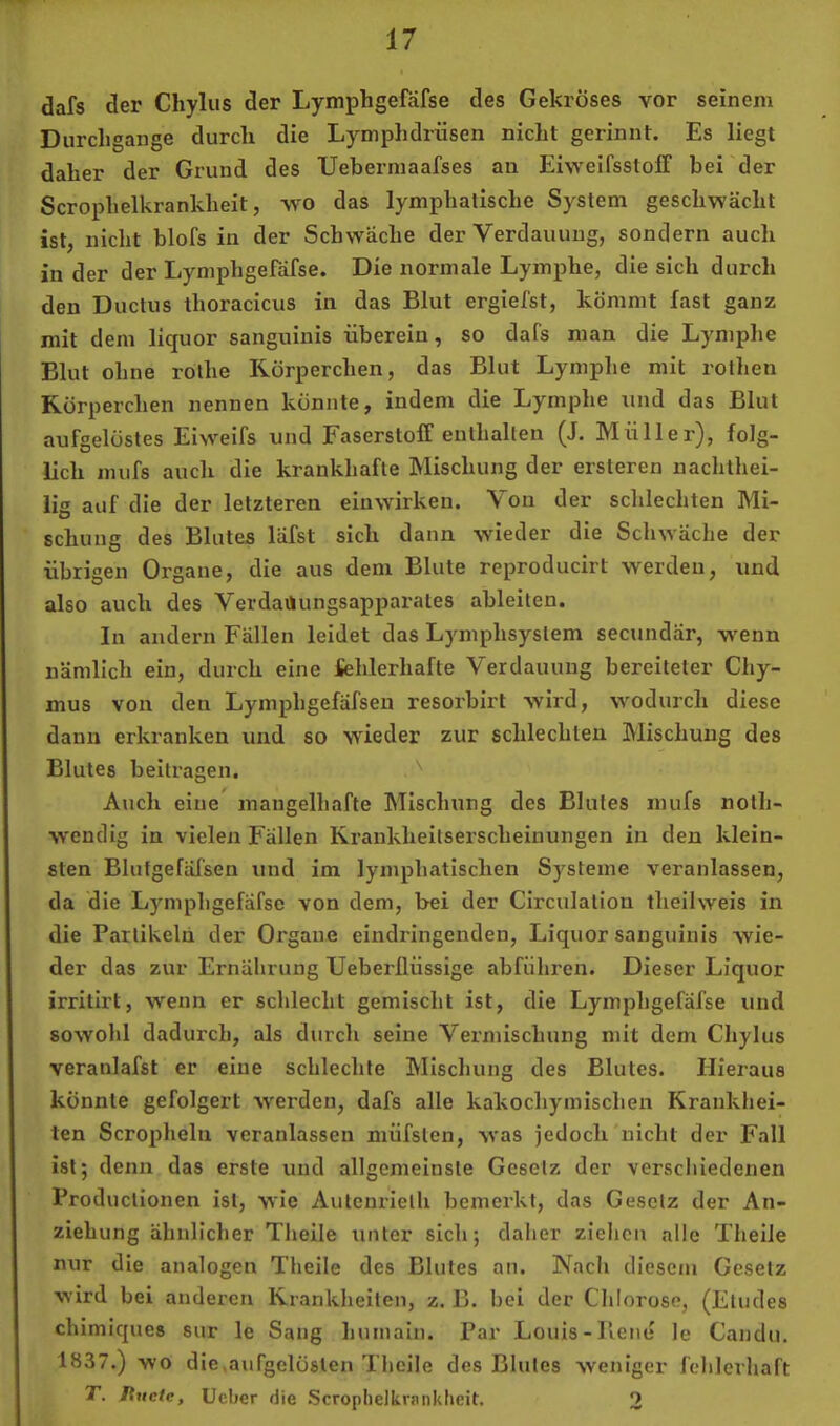 dafs der Cliylus der Lymphgefäfse des Gekröses vor seinem Durchgänge durch die Lymphdrüsen nicht gerinnt. Es liegt daher der Grund des Uebermaafses au Eiweifsstoff bei der Scroiihelkrankheit, wo das lymphatische System geschwächt ist, nicht blofs in der Schwäche der Verdauung, sondern auch in der der Lymphgeräfse. Die normale Lymphe, die sich durch den Ductus thoracicus in das Blut ergiefst, kömmt last ganz mit dem liquor sanguinis überein, so dafs man die Lymphe Blut ohne rothe Körperchen, das Blut Lymphe mit rothen Körperchen nennen könnte, indem die Lymphe und das Blut aufgelöstes Eiweifs und Faserstoff enthalten (J. Müller), folg- lich mufs auch die krankhafte Mischung der ersteren nachthei- iig auf die der letzteren einwirken. Von der sclilechten Mi- schung des Blutes läfst sich dann wieder die Schwäche der übrigen Organe, die aus dem Blute reproducirt werden, und also auch des Verdaiiungsapparales ableiten. In andern Fällen leidet das Lymphsystem secundär, w^enn nämlich ein, durch eine fehlerhafte Verdauung bereiteter Chy- mus von den Lymphgefäfsen resorbirt wird, wodurch diese daun erkranken und so wieder zur schlechten Mischung des Blutes beitragen. '' Auch eine mangelhafte Mischung des Blutes mufs noth- W'endig in vielen Fällen Krankheitserscheinungen in den klein- sten Blutgefäfseu und im lymphatischen Systeme veranlassen, da die Lymphgefäfse von dem, bei der Clrculation theilweis in die Partikeln der Organe eindringenden, Liquor sanguinis wie- der das zur Ernährung Ueberllüssige abfiihren. Dieser Liquor irritlrt, wenn er schlecht gemischt ist, die Lymphgefäfse und sowohl dadurch, als durch seine Vermischung mit dem Chylus veranlafst er eine schlechte Mischung des Blutes. Hiei’aus könnte gefolgert W'erden, dafs alle kakochymischen Krankhei- ten Scropheln veranlassen müfsten, was jedoch nicht der Fall ist; denn das erste und allgemeinste Gesetz der verschiedenen Productionen ist, wie Autcnrielh bemei’kt, das Gesetz der An- ziehung ähnlicher Theile unter sich; daher ziehen alle TheiJe nur die analogen Theile des Blutes an. Nach diesem Gesetz wird bei anderen Krankheiten, z. B. bei der Chlorose, (Etudes chimiques sur le Saug humain. Par Louis-Piene le Candu. 1837.) wo die »aufgelösten Theile des Blutes weniger fehlerhaft T. Itucte, Ueber die Scroplielkrniiklieit. 2