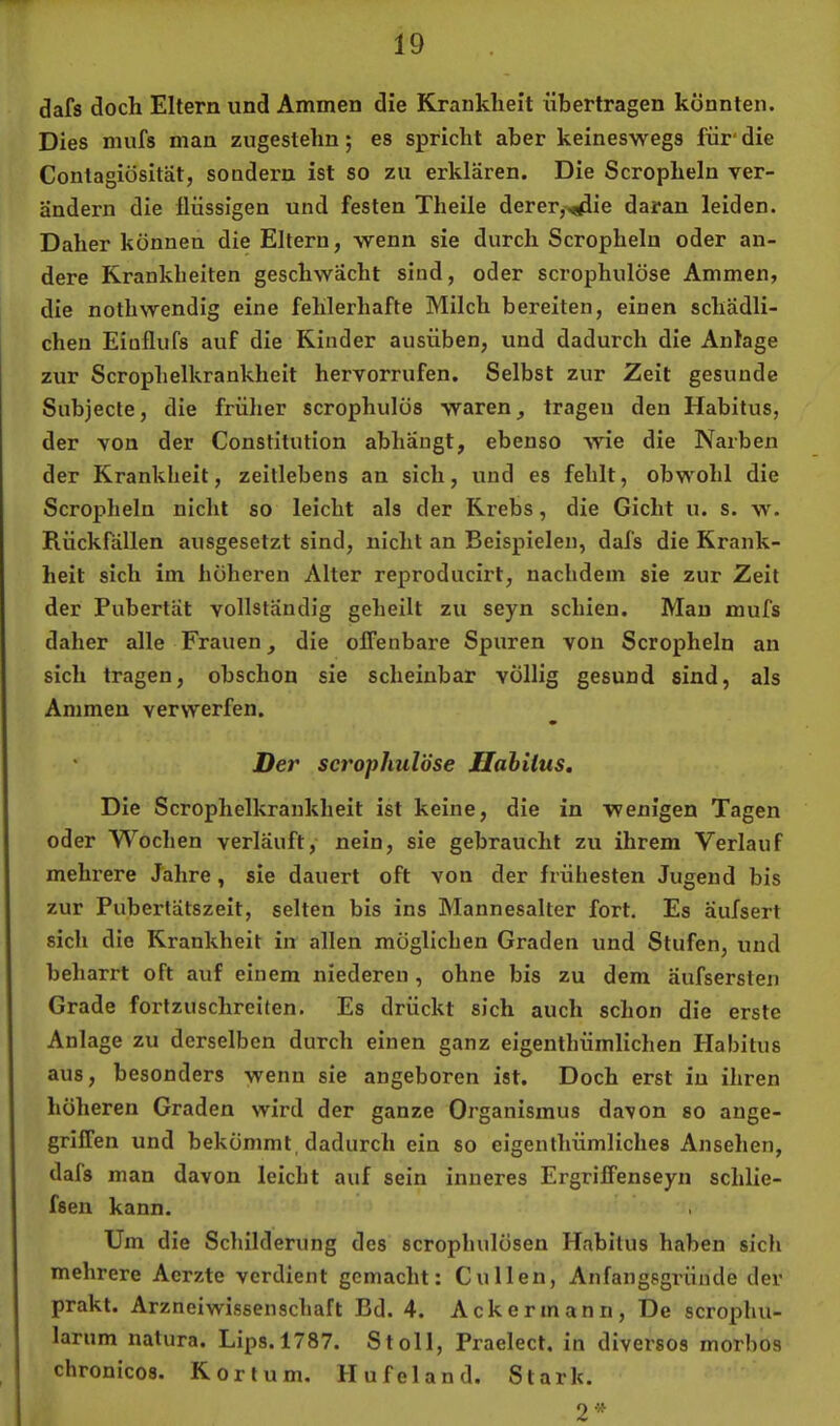 dafs doch Eltern und Aminen die Krankheit übertragen könnten. Dies mufs man zugestehn; es spricht aber keineswegs für' die Contagiösität, sondern ist so zu erklären. Die Scropheln ver- ändern die flüssigen und festen Theile derer,^ie daran leiden. Daher können die Eltern, wenn sie durch Scropheln oder an- dere Krankheiten geschwächt sind, oder scrophulöse Ammen, die nothwendig eine fehlerhafte Milch bereiten, einen schädli- chen Eiuflufs auf die Kinder ausüben, und dadurch die Anlage zur Scrophelkrankheit hervorrufen. Selbst zur Zeit gesunde Subjecle, die früher scrophulös waren, tragen den Habitus, der von der Constitution abhängt, ebenso wie die Narben der Krankheit, zeitlebens an sich, und es fehlt, obwohl die Scropheln nicht so leicht als der Krebs, die Gicht u. s. w. Rückfällen ausgesetzt sind, nicht an Beispielen, dafs die Krank- heit sich im höheren Alter reproducirt, nachdem sie zur Zeit der Pubertät vollständig geheilt zu seyn schien. Mau mufs daher alle Frauen, die offenbare Spuren von Scropheln an sich tragen, obschon sie scheinbar völlig gesund sind, als Ammen verwerfen. • Der scrophulöse Ilahilus, Die Scrophelkrankheit ist keine, die in wenigen Tagen oder Wochen verläuft, nein, sie gebraucht zu ihrem Verlauf mehrere Jahre, sie dauert oft von der frühesten Jugend bis zur Pubertätszeit, selten bis ins Mannesalter fort. Es äufsert sich die Krankheit in allen möglichen Graden und Stufen, und beharrt oft auf einem niederen , ohne bis zu dem äufsersten Grade fortzuschreiten. Es drückt sich auch schon die erste Anlage zu derselben durch einen ganz eigenthümlichen Habitus aus, besonders wenn sie angeboren ist. Doch erst in ihren höheren Graden wird der ganze Organismus davon so ange- griffen und bekömmt dadurch ein so eigenthümliches Ansehen, dals man davon leicht auf sein inneres Ergriffenseyn schlie- fsen kann. Um die Schilderung des scrophulösen Habitus haben sich mehrere Acrzte verdient gemacht: Cullen, Anfangsgründe der prakt. Arzneiwissenschaft Bd. 4. Ackermann, De scroplui- larum natura. Lips.1787. St oll, Praelect, in diversos morbos chronicos. Kortum. Hufeland. Stark.