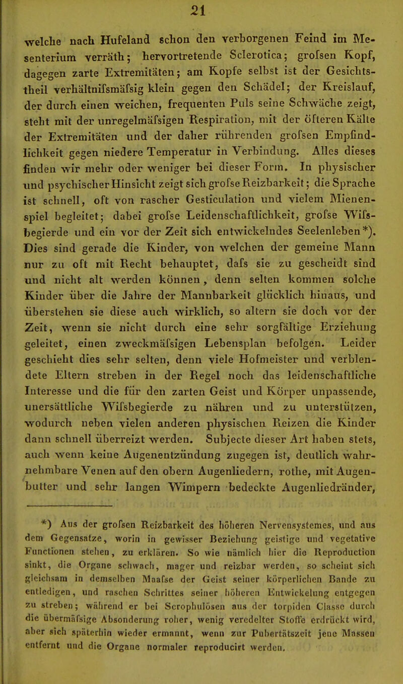 welche nach Hufeland schon den verborgenen Feind iui Me- senterium verräth; hervortretende Sclerotica; grofsen Kopf, dagegen zarte Extremitäten; am Kopfe selbst ist der Gesichts- theil verhältnifsmäfsig klein gegen den Schädel; der Kreislauf, der durch einen weichen, frequenten Puls seine Schwäche zeigt, steht mit der unregelmäfsigen Respiration, mit der öfteren Kälte der Extremitäten und der daher rührenden grofsen Empfind- lichkeit gegen niedere Temperatur in Verbindung. Alles dieses finden wir mehr oder weniger bei dieser Form. In physischer und psychischer Hinsicht zeigt sich grofse Reizbarkeit; die Sprache ist schnell, oft von rascher Gesticulalion und vielem Mienen- spiel begleitet; dabei grofse Leidenschaftlichkeit, grofse Wifs- begierde und ein vor der Zeit sich entwickelndes Seelenleben*). Dies sind gerade die Rinder, von welchen der gemeine Mann nur zu oft mit Recht behauptet, dafs sie zu gescheidt sind und nicht alt werden können, denn selten kommen solche Kinder über die Jahre der Mannbarkeit glücklich hinaus, und überslehen sie diese auch wirklich, so altern sie doch vor der Zeit, wenn sie nicht durch eine sehr sorgfältige Erziehung geleitet, einen zweckmäfsigen Lebensplan befolgen. Leider geschieht dies sehr selten, denn viele Hofmeister und verblen- dete Ellern streben in der Regel noch das leidenschaftliche Interesse und die für den zarten Geist und Körper unpassende, unersättliche Wifsbegierde zu nähren und zu unterstützen, wodurch neben vielen anderen physischen Reizen die Kinder dann schnell überreizt werden. Subjecte dieser Art haben stets, auch wenn keine Augenentzündung zugegen ist, deutlich wahr- nehmbare Venen auf den obern Augenliedern, rothe, mit Augen- bulter und sehr langen Wimpern bedeckte Augenliedränder, *) Aus der grofsen Reizbarkeit des höheren Nerrensystemes, und aus dem Gegensätze, worin in gewisser Beziehung geistige und vegetative Functionen stellen, zu erklären. So wie nämlich hier die Reproduction sinkt, die Organe sciiwach, mager und reizbar werden, so scheint sich gleiclisani in demselben Maafse der Geist seiner körperliclicn Bande zu entledigen, und raschen Schrittes seiner höheren Entwickelung entgegen zu streben; während er bei Scrophiilösen aus der torpiden Classo durcli die übermäfsige Absonderung roher, wenig veredelter Stoffe erdrückt wird, aber sich späterhin wieder ermannt, wenn zur Pubertätszeit jene Massen entfernt und die Organe normaler reproducirt werden.