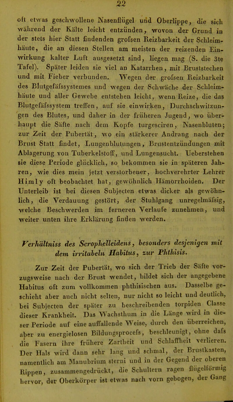 oft etwas geschwollene Nasenflügel und Oberlippe, die sich während der Kalle leicht entzünden, wovon der Grund in der stets hier Statt findenden grofsen Reizbarkeit der Schleim- häute, die an diesen Stellen am meisten der reizenden Ein- wirkung kalter Luft ausgesetzt sind, liegen mag (S. die 3te Tafel). Später leiden sie viel an Katarrhen, mit Bruststechen und mit Fieber verbunden. Wegen der grofsen Reizbarkeit des Blutgefäfssyslemes und wegen der Schwäche der Schleim- häute und aller Gewebe entstehen leicht, wenn Reize, die das Blutgefäfssyslem trelfen, auf sie einwirken, Durchschwitzun- gen des Blutes, und daher in der früheren Jugend, wo über- haupt die Säfte nach dem Kopfe lurgesciren, Nasenbluten; zur Zeit der Pubertät, wo ein stärkerer Andrang nach der Brust Statt findet, Lungenblutungen, Brustentzüudungen mit Ablagerung von Tuberkelstoff, xxnd Lungensucht. XJeberstehen sie diese Periode glücklich, so bekommen sie in späteren Jah- ren, w'ie dies mein jetzt verstorbener, hochverehrter Lehrer Himly oft beobachtet hat, gewöhnlich Hämorrhoiden. Der Unterleib ist bei diesen Subjecten etwas dicker als gewöhn- lich, die Verdauung gestört, der Stuhlgang unregelmäfsig, welche Beschwerden im ferneren Verlaufe zunehraen, und weiter unten ihre Erklärung finden werden. Ferhältniss des Scrophelleideyis, besonders desjenigen mit dem irritabeln Habitus, %ur Phthisis. Zur Zeit der Pubertät, wo sich der Trieb der Säfte vor- zugsweise nach der Brust wendet, bildet sich der angegebene Habitus oft zum vollkommen phthisischen aus. Dasselbe ge- schieht aber auch nicht selten, nur nicht so leicht und deutlich, bei Subjecten der später zu beschreibenden torpiden Classo dieser Krankheit. Das Wachsthum in die Länge wird in die- ser Periode auf eine auffallende Weise, durch den überreichen, aber zu energielosen Bildungsprocefs, beschleunigt, ohne dafs die Fasern ihre frühere Zartheit und Schlafflieit verlieren. Der Hals wird daun sehr lang und schnial, der Brustkasten, namentlich am Mauubrium sterui und in der Gegend der oberen Rippen, zusammengedrückt, die Schultern ragen flügelförmig hervor, der Oberkörper ist etwas nach vorn gebogen, der Gang