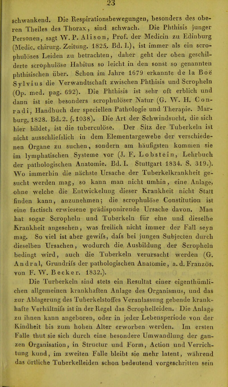 scliwankeud. Die Respirationsbewegungen, besonders des obe- ren Theiles des Thorax, sind schwach. Die Phthisis junger Personen, sagt W. P. Alison, Prof, der Medicin zu Edinburg (Medic. Chirurg. Zeitung. 1825,. Bd. I.), ist immer als ein scro- phulöses Leiden zu betrachten, daher geht der oben geschil- derte scrophulöse Habitus so leicht in den sonst so genannten phthisischen über. Schon im Jahre 1679 erkannte de la Boe Sylvius die Verwandtschaft zwischen Phthisis und Scropheln (Op. med. pag. 692). Die Phthisis ist sehr oft erblich und dann ist sie besonders scrophulöser Natur (G. W. H. Con- rad i, Handbuch der speciellen Pathologie und Therapie. Mar- burg, 1828. Bd.2. ^.1038). Die Art der Schwindsucht, die sich hier bildet, ist die tuberculöse. Der Sitz der Tuberkeln ist nicht ausschliefslich in dem Elementargewebe der verschiede- nen Organe zu suchen, sondern am häufigsten kommen sie im lymphatischen Systeme vor (J. F. Lobstein, Lehrbuch der pathologischen Anatomie. Bd. I. Stuttgart 1834. S. 319.). Wo immerhin die nächste Ursache der Tuberkelkrankheit ge- sucht werden mag, so kann man nicht umhin, eine Anlage, ohne welche die Entwickelung dieser Krankheit nicht Statt finden kann, anzunehmen; die scrophulöse Constitution ist eine factisch erwiesene prädispouirende Ursache davon. Man hat sogar Scropheln und Tuberkeln für eine und dieselbe Krankheit angesehen, was freilich nicht immer der Fall seyn mag. So viel ist aber gewifs, dafs bei jungen Subjecten durch dieselben Ursachen, wodurch die Ausbildung der Scropheln bedingt wird, auch die Tuberkeln verursacht werden (G. Andral, Grundrifs der pathologischen Anatomie, a. d. Franzos, von F. W. Becker. 1832.). Die Turberkeln sind stets ein Resultat einer eigenthümli- chen allgemeinen krankhaften Anlage des Organismus, und das zur Ablagerung des Tuberkelstoifes Veranlassung gebende krank- hafte Verhältnifs ist in der Regel das Scrophelleiden, Die Anlage zu ihnen kann angeboren, oder in jeder Lebensperiode von der Kindheit bis zum hohen Alter erworben werden. Im ersten Falle thut sie sich durch eine besondere Umwandlung der gan- zen Organisation, in Structur und Form, Aclion und Verrich- tung kund, im zweiten Falle bleibt sie mehr latent, während das örtliche Tuberkelleiden schon bedeutend vorgeschritten sein