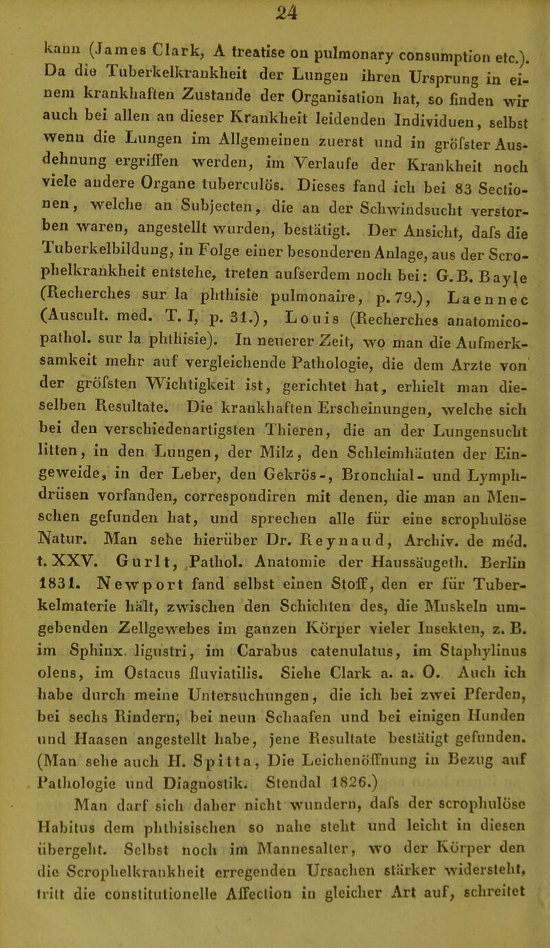 kauu (James Clark, A treatise on pulmonary consumpllon etc,). Da die Tuberkelkraukheit der Lungen ihren Ursprung in ei- nem krankhaften Zustande der Organisation hat, so finden wir auch bei allen an dieser Krankheit leidenden Individuen, selbst wenn die Lungen im Allgemeinen zuerst und in gröfster Aus- dehnung ergriffen werden, im Verlaufe der Krankheit noch viele andere Organe tuberculös. Dieses fand ich bei 83 Seclio- nen, welche an Subjecten, die an der Schwindsucht verstor- ben waren, angeslellt wurden, bestätigt. Der Ansicht, dafs die Tuberkelbildung, in Folge einer besonderen Anlage, aus der Scro- phelkrankheit entstehe, treten aufserdem noch bei: G.B. Bay^e (Recherches sur la phthisie pulmonaire, p. 79.), Laennec (Auscult. med. T. I, p. 31.), Louis (Recherches anatomico- pathol. sur la phthisie). In neuerer Zeit, wo man die Aufmerk- samkeit mehr auf vergleichende Pathologie, die dem Arzte von der gröfsten Wichtigkeit ist, gerichtet hat, erhielt man die- selben Resultate. Die krankhaften Erscheinungen, welche sich bei den verschiedenartigsten Thieren, die an der Lungensucht litten, in den Lungen, der Milz, den Schleimhäuten der Ein- geweide, in der Leber, den Gekrös-, Bronchial- und Lymph- drüsen vorfanden, correspondiren mit denen, die man an Men- schen gefunden hat, und sprechen alle für eine scrophulöse Natur. Man sehe hierüber Dr. R e y n a u d , Archiv, de me'd. t. XXV. Gurlt, Pathol. Anatomie der Haussäugeth. Berlin 1831. Newport fand selbst einen Stoff, den er für Tuber- kelmaterie hält, zwischen den Schichten des, die Muskeln um- gebenden Zellgewebes im ganzen Körper vieler Insekten, z. B. im Sphinx, ligustri, im Carabus catenulatus, im Staphylinus olens, im Ostacus lluviatllis. Siehe Clark a. a. 0. Auch ich habe durch meine Untersuchungen, die ich bei zwei Pferden, bei sechs Rindern, bei neun Scliaafen und bei einigen Hunden und Haasen angestellt habe, jene Resultate bestätigt geftinden. (Man sehe auch II. Spitta, Die Leichenöffnung in Bezug auf Pathologie und Diagnostik. Stendal 1826.) Man darf sich daher nicht wundern, dafs der scrophulöse Habitus dem phthisischen so nahe steht und leicht in diesen übergeht. Selbst noch im Mannesaller, wo der Körper den die Scropbelkrankheit erregenden Ursachen stärker widersteht, tritt die constilulionelle Affeclion in gleicher Art auf, schreitet