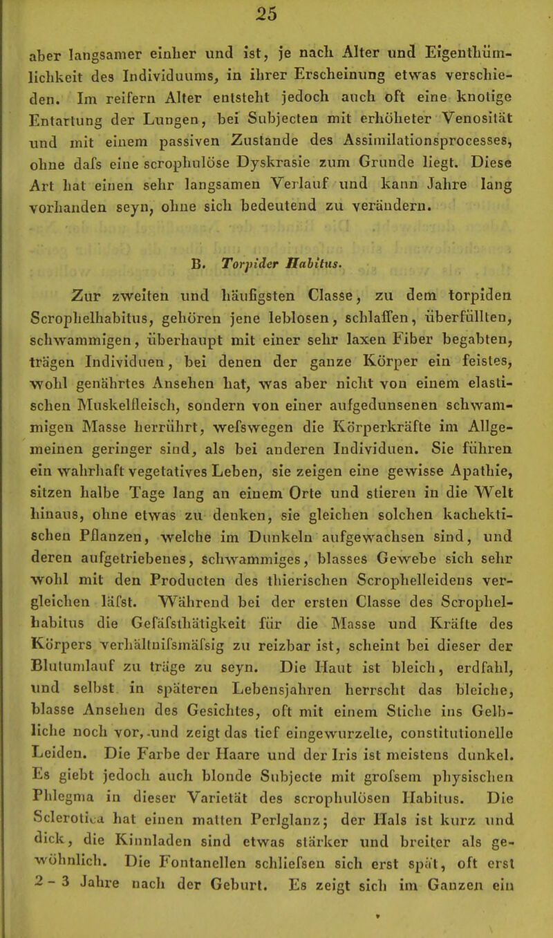 aber langsamer einher und ist, je nach Alter und Eigenthüm- lichkeit des Individuums, in ihrer Erscheinung etwas verschie- den. Im reifem Alter entsteht jedoch auch oft eine knotige Entartung der Lungen, bei Subjecten mit erhöheter Venositat und mit einem passiven Zustande des Assimilationsprocesses, ohne dafs eine scrophulöse Dyskrasie zum Grunde liegt. Diese Art hat einen sehr langsamen Verlauf und kann Jahre lang vorhanden seyn, ohne sich bedeutend zu verändern. B. Torpider Habitus. Zur zweiten und häufigsten Classe, zu dem torpiden Scrophelhabitus, gehören jene leblosen, schlaffen, überfüllten, schwammigen, überhaupt mit einer sehr laxen Fiber begabten, trägen Individuen, bei denen der ganze Körper ein feistes, wohl genährtes Ansehen hat, was aber nicht von einem elasti- schen Muskellleisch, sondern von einer aufgedunsenen schwam- migen Masse herrührt, wefswegen die Körperkräfte im Allge- meinen geringer sind, als bei anderen Individuen. Sie führen ein wahrhaft vegetatives Leben, sie zeigen eine gewisse Apathie, sitzen halbe Tage lang an einem Orte und stieren in die Welt hinaus, ohne etwas zu denken, sie gleichen solchen kachekti- schen Pflanzen, welche im Dunkeln aufgewachsen sind, und deren aufgetriebenes, schwammiges, blasses Gewebe sich sehr wohl mit den Producten des thierischen Scroiffielleidens ver- gleichen läfst. Während bei der ersten Classe des Scrophel- babitus die Gefäfslhätigkeit für die Masse und Ki’äfte des Körpers verhältnifsmäfslg zu reizbar ist, scheint bei dieser der Blutumlauf zu träge zu seyn. Die Haut ist bleich, erdfahl, und selbst in späteren Lebensjahren herrscht das bleiche, blasse Ansehen des Gesichtes, oft mit einem Stiche ins Gelb- liche noch vor,-und zeigt das tief eingewurzelte, constitutioneile Leiden. Die Farbe der Haare und der Iris ist meistens dunkel. Es giebt jedoch auch blonde Subjecte mit grofsem pliysischen Phlegma in dieser Varietät des scrophulösen Habitus. Die Sclerotiv.,a hat einen malten Perlglanz 5 der Hals ist kurz und dick, die Kinnladen sind etwas stärker und breiter als ge- wöhnlich. Die Fontanellen schliefseu sich erst spät, oft erst 2-3 Jahre nach der Geburt. Es zeigt sich im Ganzen ein