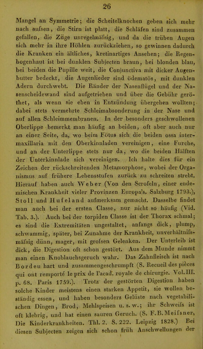 Mangel an Symmetrie; die Sclieitelknoclien gelieu sich mehr nach aufsen, die Stirn ist platt, die Schläfen sind zusammen gefallen, die Züge unregelmäfsig, und da die trüben Augen sich mehr in ihre Höhlen zurückziehen, so gewinnen dadurch die Kranken ein ältliches, kretinartiges Ansehen; die Regen- bogenhaut ist bei dunklen Subjecten braun, bei blonden blau, bei beiden die Pupille weit, die Conjunctiva mit dicker Augen- butter bedeckt, die Augenlieder sind ödematös, mit dunklen Adei'n durchwebt. Die Ränder der Nasenflügel und der Na- senscheidewand sind aufgetrieben und über die Gebühr gerö- thet, als wenn sie eben in Entzündung übergehen wollten; dabei stets vermehrte Schleimabsonderung in der Nase und auf allen Schleimmembranen, In der besonders geschwollenen Oberlippe bemerkt man häuGg an beiden, oft aber auch nur an einer Seite, da, wo beim Fötus sich die beiden ossa inter- maxillaria mit den Oberkinnladen vereinigen, eine Furche, und an der Unterlippe stets nur da, wo die beiden Hälften der Unterkinulade sich vereinigen. Ich halte dies für ein Zeichen der rückschreitenden Metaniorphose, w'obei der Orga- nismus auf frühere Lebensstufen zurück zu schreiten strebt. Hierauf haben auch Weber (Von den Scrofelu, einer ende- mischen Krankheit vieler Provinzen Europa’s. Salzburg 1793.), Stoll und Hufeland aufmerksam gemacht. Dasselbe Endet man auch bei der ersten Classe, nur nicht so häufig (Vid. Tab. 3.). Auch bei der torpiden Classe ist der Thorax schmal; es sind die Extremitäten ungestaltet, anfangs dick, plump, schwammig, später, bei Zunahme der Krankheit, unvei'hältnifs- mäfsig dünn, mager, mit grofsen Gelenken. Der Unterleib ist dick, die Digestion oft schon gestört. Aus dem Munde nimmt man einen Knoblauchsgeruch wahr. Das Zahnfleisch ist nach Borden hart und zusammeugeschrumpft (S. Recueil des pi^ces qui ont remportd le prix de l’acad’. royale de Chirurgie. Vol.lII. p. 68. Paris 1759.). Trotz der gestörten Digestion haben solche Kinder meistens einen starken Appetit, sie wollen be- ständig essen, und haben besonders Gelüste nach vegetabili- schen Dingen , Brod, Mehlspeisen u. s. w.; ihr Schwcils ist oft klebrig, und hat einen sauren Geruch. (S. F.L.IMeifsnei, Die Kinderkrankheiten. Thl. 2. S. 222. Leipzig 1828.) Bei diesen Subjecten zeigen sich schon früh Anschwellungen der