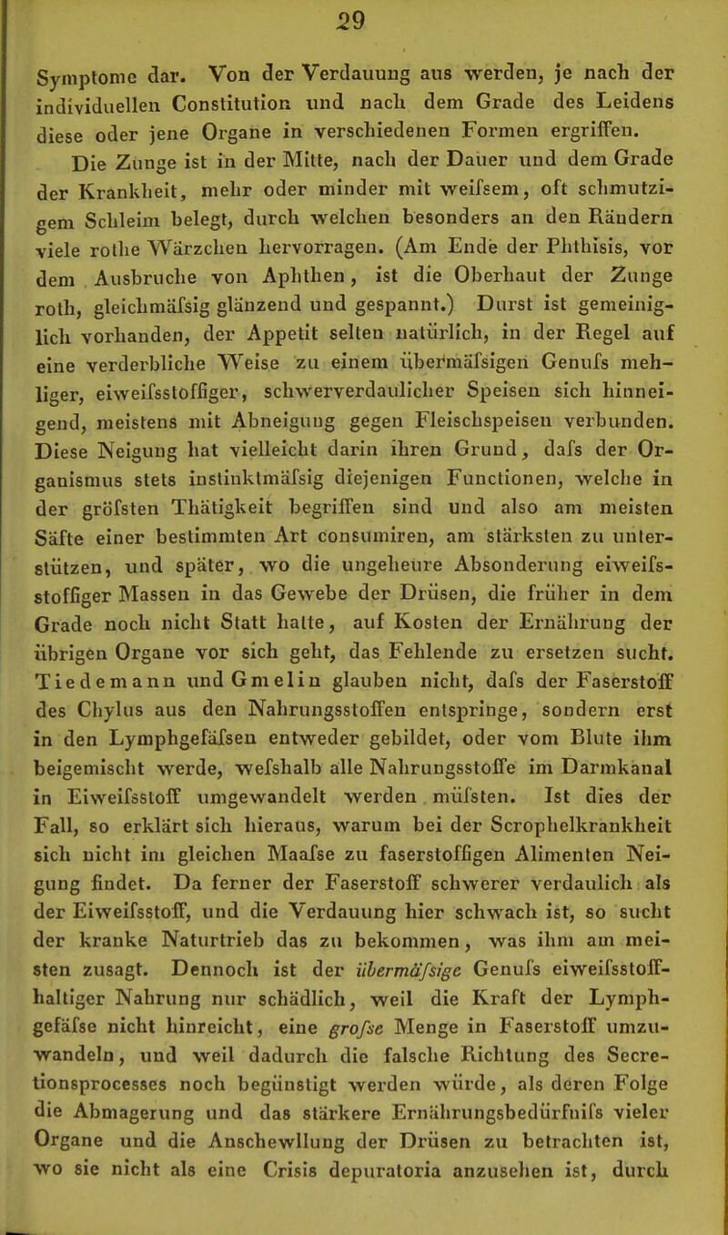 Symptome dar. Von der Verdauung aus werden, je nach der individuellen Constitution und nach dem Grade des Leidens diese oder jene Organe in verschiedenen Formen ergriffen. Die Zunge ist in der Mitte, nach der Dauer und dem Grade der Krankheit, mehr oder minder mit weifsem, oft schmutzi- gem Schleim belegt, durch welchen besonders an den Rändern viele rollie Wärzchen hervorragen. (Am Ende der Phthisis, vor dem Ausbruche von Aphthen, ist die Oberhaut der Zunge roth, gleichmäfsig glänzend und gespannt.) Durst ist gemeinig- lich vorhanden, der Appetit selten natürlich, in der Regel auf eine verderbliche Weise zu einem übermäfsigeri Genufs meh- liger, eiweifsstoffiger, schwerverdaulicher Speisen sich hinnei- gend, meistens mit Abneigung gegen Fleischspeisen verbunden. Diese Neigung hat vielleicht darin ihren Grund, dafs der Or- ganismus stets insliuklmäfsig diejenigen Functionen, welche in der gröfsten Thätigkeit begriffen sind und also am meisten Säfte einer bestimmten Art consumiren, am stärksten zu unter- stützen, und später, wo die ungeheure Absonderung eiweifs- stoffiger Massen in das Gewebe der Drüsen, die früher in dem Grade noch nicht Statt halte, auf Kosten der Ernährung der übrigen Organe vor sich geht, das Fehlende zu ersetzen sucht. Tiedemann undGmelin glauben nicht, dafs der Faserstoff des Cliylus aus den Nahrungsstoffen entspringe, sondern erst in den Lymphgefäfsen entweder gebildet, oder vom Blute ihm beigemischt werde, wefshalb alle Nahrungsstoffe im Darmkanal in Eiweifssloff umgewandelt werden müfsten. Ist dies der Fall, so erklärt sich hieraus, warum bei der Scrophelkrankheit sich nicht im gleichen Maafse zu faserstoffigen Alimenten Nei- gung findet. Da ferner der Faserstoff schwerer verdaulich als der Eiweifsstoff, und die Verdauung hier schwach ist, so sucht der kranke Naturtrieb das zu bekommen, was ihm am mei- sten zusagt. Dennoch ist der übermäfstge Genufs eiweifsstoff- haltiger Nahrung nur schädlich, weil die Kraft der Lymph- gefäfse nicht hinreicht, eine grofse Menge in Faserstoff umzu- wandeln , und weil dadurch die falsche Richtung des Secre- lionsprocesses noch begünstigt werden würde, als deren Folge die Abmagerung und das stärkere Ernährungsbedürfnifs vieler Organe und die Anschewllung der Drüsen zu betrachten ist, wo sie nicht als eine Crisis depiu’aloria anzuselien ist, durch