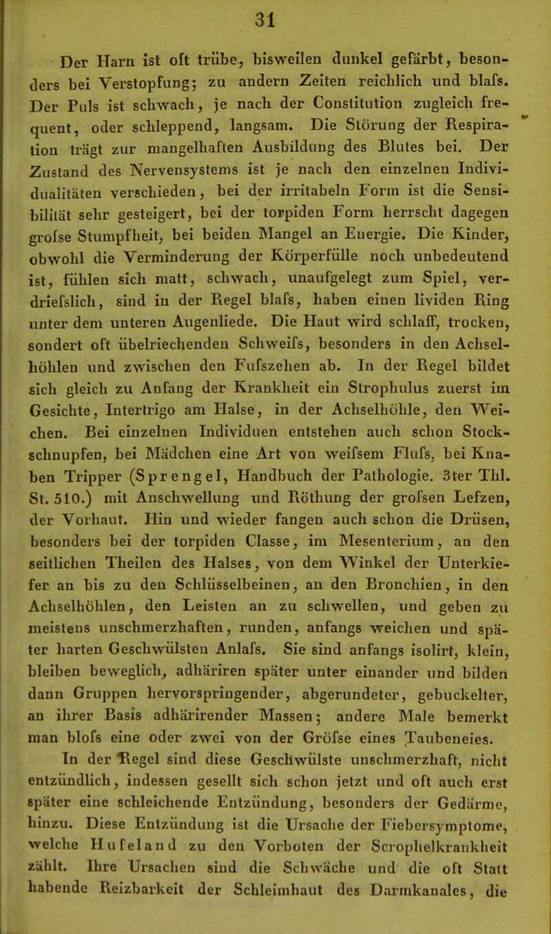 Der Harn ist oft trübe, bisweilen dunkel gefärbt, beson- ders bei Verstopfung; zu andern Zeiten reiclilicb und blafs. Der Puls ist schwach, je nach der Constitution zugleich fre- quent, oder schleppend, langsam. Die Störung der Respira- tion trägt zur mangelhaften Ausbildung des Blutes bei. Der Zustand des Nervensystems ist je nach den einzelnen Indivi- dualitäten verschieden, bei der irritabeln Form ist die Sensi- bilität sehr gesteigert, bei der torpiden Form herrscht dagegen grofse Stumpfheit, bei beiden Mangel an Energie. Die Kinder, obwohl die Verminderung der Körperfülle noch unbedeutend ist, fühlen sich matt, schwach, unaufgelegt zum Spiel, ver- driefslich, sind in der Regel blafs, haben einen livideu Ring unter dem unteren Augenliede. Die Haut wird schlaff, trocken, sondert oft übelriechenden Schweifs, besonders in den Achsel- höhlen und zwischen den Fufszehen ab. In der Regel bildet sich gleich zu Anfang der Krankheit ein Strophulus zuerst im Gesichte, Intertrigo am Halse, in der Achselhöhle, den Wei- chen. Bei einzelnen Individuen entstehen auch schon Stock- schnupfen, bei Mädchen eine Art von weifsem Flufs, bei Kna- ben Tripper (Sprengel, Handbuch der Pathologie. 3ter Thl. St. 510.) mit Anschwellung und Röthung der grofsen Lefzen, der Vorhaut. Hin und wieder fangen auch schon die Drüsen, besonders bei der torpiden Classe, im Mesenterium, au den seitlichen Theilen des Halses, von dem Winkel der Unterkie- fer an bis zu den Schlüsselbeinen, au den Bronchien, in den Achselhöhlen, den Leisten an zu schwellen, und geben zu meistens unschmerzhaften, runden, anfangs weichen und spä- ter harten Geschwülsten Anlafs. Sie sind anfangs isolirt, klein, bleiben beweglich, adhäriren später unter einander und bilden dann Gruppen hervorspriugender, abgerundeter, gebuckelter, an ihrer Basis adhärirender Massen; andere Male bemerkt man blofs eine oder zwei von der Gröfse eines Taubeneles. In der Hegel sind diese Geschwülste unschmerzhaft, nicht entzündlich, indessen gesellt sich schon jetzt und oft auch erst später eine schleichende Entzündung, besonders der Gedärme, hinzu. Diese Entzündung ist die Ursache der Fiebersymptome, welche Hufeland zu den Vorboten der Scrophelkraukheit zählt. Ihre Ursachen sind die Schwäche und die oft Statt habende Reizbarkeit der Schleimhaut des Darmkanales, die