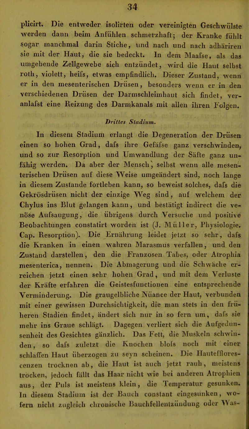 pliclrt. Die entweder isollrteu oder vereinigten Geschwülste werden dann beim Anfühlen schmerzhaft; der Kranke fülilt sogar manchmal darin Stiche, und nach und nach adhäriren sie mit der Haut, die sie bedeckt, ln dem Maafse, als das umgebende Zellgewebe sich entzündet, wird die Haut selbst roth, violett, heifs, etwas empfindlich. Dieser Zustand, wenn er in den mesenterischen Drüsen, besonders wenn er in den verschiedenen Drüsen der Darmschleimhaut sich findet, ver- anlafst eine Reizung des Darinkanals mit allen ihren Folgen. Drittes Stadium. In diesem Stadium erlangt die Degeneration der Drüsen einen so hohen Grad, dafs ihre Gefafse ganz verschwinden, und so zur Resorption und Umwandlung der Säfte ganz un- fähig werden. Da aber der Mensch^ selbst wenn alle inesen- terischen Drüsen auf diese Weise umgeändert sind, noch lange in diesem Zustande fortleben kann, so beweist solches, dafs die Gekrüsdrüsen nicht der einzige Weg sind, auf welchem der Chylus ins Blut gelangen kann, und bestätigt indirect die ve- nöse Aufsaugung, die übrigens durch Vei'suche und positive Beobachtungen constatirt worden ist (J. IMüller, Physiologie. Cap. Resorption). Die Ernährung leidet jetzt so sehr, dafs die Kranken in einen wahren Marasmus verfallen, und den Zustand darstellen, den die Franzosen Tabes, oder Atrophia mesenterica, nennen. Die Abmagerung und die Schwäche er- reichen jetzt einen sehr hohen Grad, und mit dem Verluste der Kräfte erfahren die Geistesfunctionen eine entsprechende Verminderung. Die graugelbliche Nüance der Haut, verbunden mit einer gewissen Durchsichtigkeit, die man stets in den frü- heren Stadien findet, ändert sich nur in so fern um, dafs sie mehr ins Graue schlägt. Dagegen verliert sich die Aufgedun- scnhelt des Gesichtes gänzlich. Das Fett, die Muskeln schwin- den , so dafs zuletzt die Knochen blofs noch mit einer schlaffen Haut überzogen zu seyn scheinen. Die Hautefllores- cenzen trocknen ab, die Haut ist auch jetzt rauh, meistens trocken, jedoch fällt das Haar nicht wie bei anderen Atrophien aus, der Puls ist meistens klein, die Temperatur gesunken. In diesem Stadium ist der Bauch coustant eingesunken, wo- fern nicht zugleich chronische Bauclifellentzünduug oder \^as-