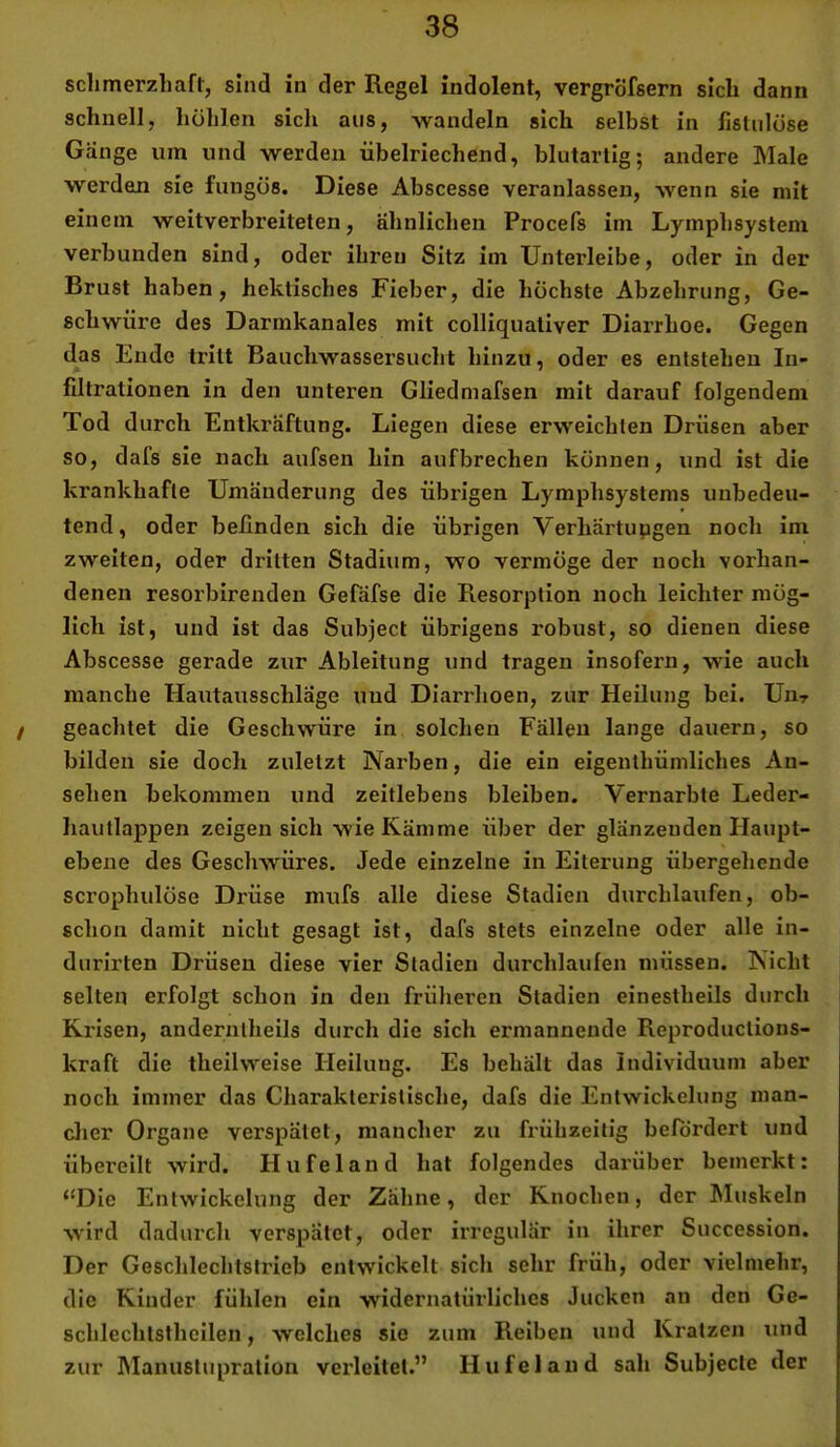 schmerzhaft, sind in der Regel indolent, vergrofsern sich dann schnell, höhlen sicli aus, wandeln sich selbst in fistulöse Gänge um und werden übelriechend, blutartig; andere Male werden sie fungös. Diese Abscesse veranlassen, wenn sie mit einem weitverbreiteten, ähnlichen Procefs im Lymphsystem verbunden sind, oder ihren Sitz im Unterleibe, oder in der Brust haben, hektisches Fieber, die höchste Abzehrung, Ge- schwüre des Darmkanales mit colliquativer Diarrhoe. Gegen das Ende tritt Bauchwassersucht hinzu, oder es entstehen In- filtrationen in den unteren Gliedmafsen mit darauf folgendem Tod durch Entkräftung. Liegen diese erweichten Drüsen aber so, dafs sie nach aufsen hin aufbrechen können, und ist die krankhafte Umänderung des übrigen Lymphsystems unbedeu- tend, oder befinden sich die übrigen Verhärtupgen noch im zweiten, oder dritten Stadium, wo vermöge der noch vorhan- denen resorbirenden Gefäfse die Resorption noch leichter mög- lich ist, und ist das Subject übrigens robust, so dienen diese Abscesse gerade zur Ableitung und tragen insofern, wie auch manche Hautausschläge und Diarrhoen, zur Heilung bei. Uht / geachtet die Geschwüre in solchen Fällen lange dauern, so bilden sie doch zuletzt Narben, die ein eigenthümliches An- sehen bekommen und zeitlebens bleiben. Vernarbte Leder- hautlappen zeigen sich wie Kämme über der glänzenden Haupt- ebene des Geschwüres. Jede einzelne in Eiterung übergehende scrophulöse Drüse mufs alle diese Stadien durchlaufen, ob- schon damit nicht gesagt ist, dafs stets einzelne oder alle in- durirten Drüsen diese vier Stadien durchlaufen müssen. Nicht selten erfolgt schon in den früheren Stadien einestheils durch Krisen, anderntheils durch die sich ermannende Reproduclions- kraft die theilweise Heilung. Es behält das Individuum aber noch immer das Charakteristische, dafs die Entwickelung man- clier Organe verspätet, mancher zu frühzeitig befördert und übereilt wird. Hu fei and hat folgendes dai’über bemerkt: ‘‘Die Entwickelung der Zahne, der Knochen, der hluskeln wird dadurch verspätet, oder irregulär in ihrer Succession. Der Geschlechtstrieb entwickelt sich sehr früh, oder vielmehr, die Kinder fühlen ein widernatürliches Jucken an den Ge- schlechtslhcilen, welches sie zum Reiben und Kratzen und zur Manuslupralion verleitet.” Hufeland sah Subjecle der