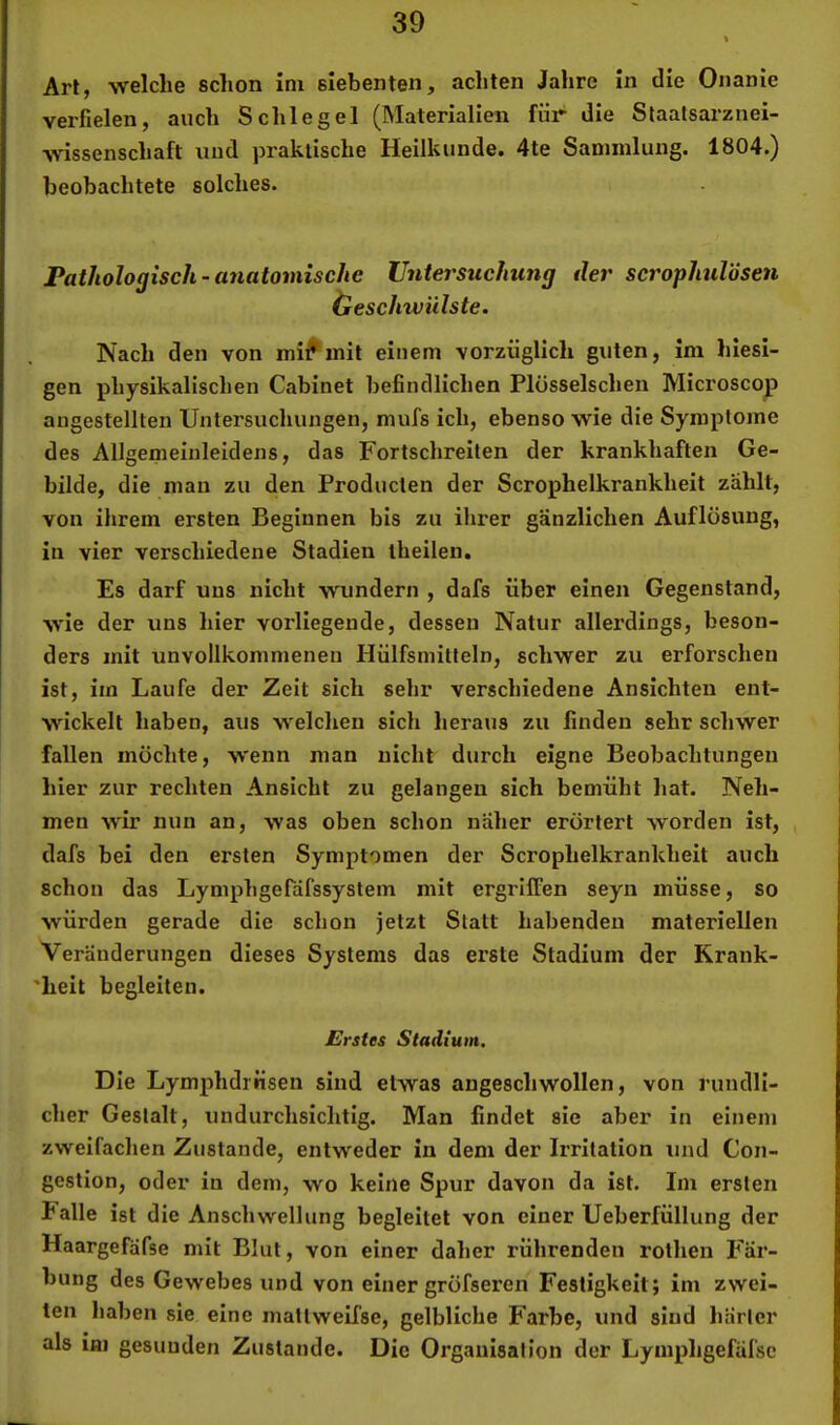 Art, welche schon ini siebenten, achten Jahre In die Onanie verfielen, auch Schlegel (Materialien für die Slaatsarznei- wissenschaft und praktische Heilkunde. 4te Sammlung. 1804.) beobachtete solches. Pathologisch - anatomische Untersuchung der scrophulösen öeschwiilste. Nach den von mi^mit einem vorzüglich guten, Im hiesi- gen physikalischen Cabinet befindlichen Plösselschen Microscop angestellten Untersuchungen, mufs ich, ebenso wie die Symptome des Allgemeiuleidens, das Fortschreiten der krankhaften Ge- bilde, die man zu den Producten der Scrophelkrankheit zählt, von ihrem ersten Beginnen bis zu ihrer gänzlichen Auflösung, in vier verschiedene Stadien theilen. Es darf uns nicht wundern , dafs über einen Gegenstand, wie der uns hier vorliegende, dessen Natur allerdings, beson- ders mit unvollkommenen Hülfsmilteln, schwer zu erforschen ist, iin Laufe der Zeit sich sehr verschiedene Ansichten ent- wickelt haben, aus welchen sich heraus zu finden sehr schwer fallen möchte, wenn man nicht durch eigne Beobachtungen hier zur rechten Ansicht zu gelangen sich bemüht hat. Neh- men wir nun an, was oben schon näher erörtert worden ist, , dafs bei den ersten Symptomen der Scrophelkrankheit auch schon das Lymphgerdfssystem mit ergriffen seyn müsse, so würden gerade die schon jetzt Statt habenden materiellen Veränderungen dieses Systems das erste Stadium der Krank- 'heit begleiten. Erstes Stadium. Die Lymphdrrisen sind etwas angeschwollen, von rundli- cher Gestalt, undurchsichtig. Man findet sie aber in einem zweifachen Zustande, entweder in dem der Irritation und Con- gestion, oder in dem, wo keine Spur davon da ist. Im ersten Falle ist d ie Anschwellung begleitet von einer Ueberfüllung der Haargefäfse mit Blut, von einer daher rührenden rolhen Fär- bung des Gewebes und von einer gröfseren Festigkeit; im zwei- ten haben sie eine inattweifse, gelbliche Farbe, und sind härter als im gesunden Zustande. Die Organisation der Lymphgefäl'sc