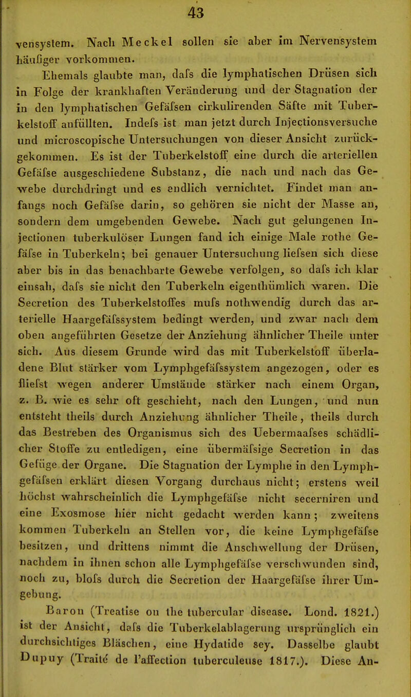 4*3 vensyslem. Nach Meckel sollen sie aber im Nervensystem häufiger Vorkommen. Ehemals glaubte man, dafs die lymphatischen Drüsen sich in Folge der krankhaften Veränderung und der Stagnation der in den lymphatischen Gefäfsen cirkulirenden Säfte mit Tuber- kelstoff anfüllten. ludefs ist man jetzt durch lujectionsversuche und microscopische Untersuchungen von dieser Ansicht zurück- gekommen. Es ist der Tuberkelstoff eine durch die arteriellen Gefäfse ausgeschiedene Substanz, die nach und nach das Ge- webe durchdringt und es endlich vernichtet. Findet man an- fangs noch Gefäfse darin, so gehören sie nicht der Masse an, sondern dem umgebenden Gewebe. Nach gut gelungenen In- jectionen tuberkulöser Lungen fand ich einige Male rothe Ge- lafse In Tuberkeln; bei genauer Untersuchung liefsen sich diese aber bis in das benachbarte Gewebe verfolgen, so dafs ich klar einsah, dafs sie nicht den Tuberkeln eigenthümlich waren. Die Secretion des Tuberkelstoffes mufs nothwendig durch das ar- terielle Haargefäfssystem bedingt werden, und zwar nach dem oben angeführten Gesetze der Anziehung ähnlicher Theile unter sich. Aus diesem Grunde wird das mit Tuberkelstoff überla- dene Blut stärker vom Lymphgefäfssystem angezogen, oder es lliefst wegen anderer Umstände stärker nach einem Organ, z. B. wie es sehr oft geschieht, nach den Lungen, und nun entsteht theils durch Anziehung ähnlicher Theile, theils durch das Bestreben des Organismus sich des Uebermaafses schädli- cher Stoffe zu entledigen, eine übermäfsige Secretion in das Gefüge der Organe. Die Stagnation der Lymphe in den Lymph- gefäfseu erklärt diesen Vorgang durchaus nicht; erstens weil höchst wahrscheinlich die Lymphgefäfse nicht secerniren und eine Exosmose hier nicht gedacht werden kann; zweitens kommen Tuberkeln an Stellen vor, die keine Lymphgefäfse besitzen, und drittens nimmt die Anschwellung der Drüsen, nachdem in ihnen schon alle Lymphgefäfse verschwunden sind, noch zu, blofs durch die Secretion der Haargefäfse ihrer Um- gebung. Baron (Treatlse oii the lubercular disease. Lond. 1821.) ist der Ansicht, dafs die Tuberkelabl agerung ursprünglich ein durchsichtiges Bläschen, eine Hydatide sey. Dasselbe glaubt Dupuy (Traitd de l’affection tuberculeusc 1817.). Diese Au-