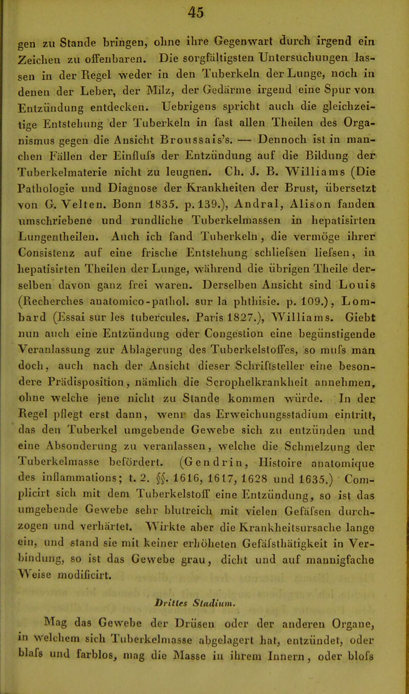 gen zu Stande bringen, oline ihre Gegenwart durch irgend ein Zeichen zu oiFenbaren. Die sorgfältigsten Untersuchungen las- sen in der Regel weder in den Tuberkeln der Lunge, noch in denen der Leber, der Milz, der Gedärme irgend eine Spur von Entzündung entdecken. Uebrigens spricht auch die gleichzei- tige Entstehung der Tuberkeln in fast allen Thellen des Orga- nismus gegen die Ansicht Broussals’s. — Dennoch ist in man- chen Fällen der Einflufs der Entzündung auf die Bildung der Tuberkelmaterie nicht zu leugnen. Ch. J. B. Williams (Die Pathologie und Diagnose der Krankheiten der Brust, übersetzt von G. Velten. Bonn 1835. p. 139.), Andral, Alison fanden umschriebene und rundliche Tuberkelmassen in hepatisirlen Lungenlheilen. Auch ich fand Tuberkeln, die vermöge ihrer Consistenz auf eine frische Entstehung schliefsen liefsen, in hepatisirten Theilen der Lunge, w'ährend die übrigen Theile der- selben davon ganz frei waren. Derselben Ansicht sind Louis (Recherches anatomico-pathol. sur la phthisie. p. 109.), Lom- bard (Essai sur les tubercules. Paris 1827.), Williams. Giebt nun auch eine Entzündung oder Congestlon eine begünstigende Veranlassung zur Ablagerung des Tuberkelstoffes, so mufs man doch, auch nach der Ansicht dieser Schriftsteller eine beson- dei’e Prädisposition, nämlich die Scrophelkrankheit annehmen, ohne welche jene nicht zu Stande kommen würde, ln der Regel pflegt erst dann, wenr das Erweichungsstadium eintritt, das den Tuberkel umgebende Gewebe sich zu entzünden und eine Absonderung zu veranlassen, welche die Schmelzung der Tuberkelmasse befördert. (Gen drin, Histoire anatomique des inllammations; t. 2. §§. 1616, 1617, 1628 und 1635.) Com- plicirt sich mit dem TLuberkelstoff eine Entzündung, so ist das umgebende Gewebe sehr blutreich mit vielen Gefäfsen durch- zogen und verhärtet. Wirkte aber die Krankheitsursache lange ein, und stand sie mit keiner erhöheten Gefäfsthätigkeit in Ver- bindung, so ist das Gewebe grau, dicht und auf mannigfache Weise modificirt. Drilles Sladium. Mag das Gewebe der Drüsen oder der anderen Organe, in welchem sich '1 uberkelmasse abgelagert hat, entzündet, oder blafs und farblos, mag die blasse in ihrem Innern, oder blofs