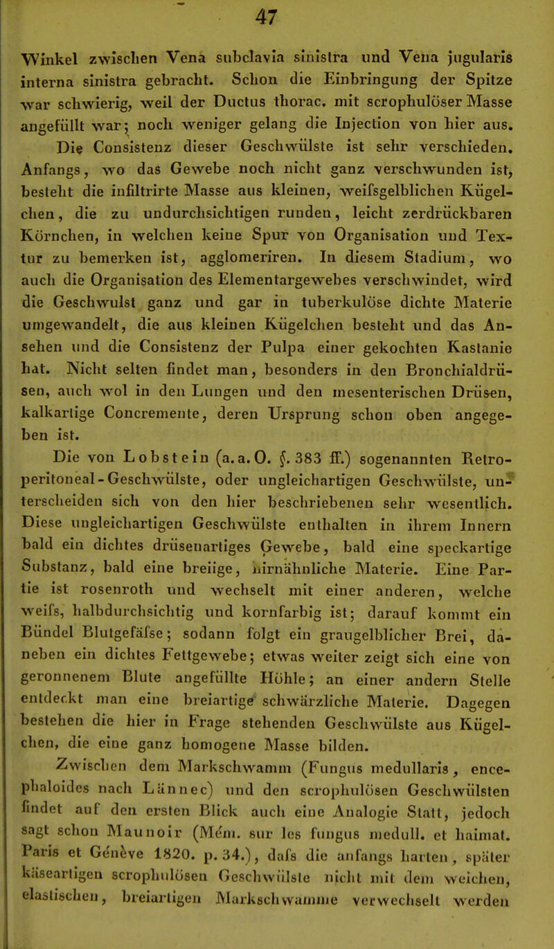 Winkel zwischen Vena subclavia sinlslra und Vena jiigiilaris interna sinistra gebracht. Schon die Einbringung der Spitze war schwierig, weil der Ductus thoi’ac. mit scrophulöser Masse angefüllt war; noch weniger gelang die Injection von hier aus. Die Consistenz dieser Geschwülste ist sehr verschieden. Anfangs, wo das Gewebe noch nicht ganz verschwunden ist, besteht die iufiltrirte Masse aus kleinen, weifsgelblichen Kügel- chen , die zu undurchsichtigen runden, leicht zerdrückbaren Körnchen, in welchen keine Spur von Organisation und Tex- tur zu bemerken ist, agglomeriren. In diesem Stadium, wo auch die Organisation des Elementargewebes verschwindet, wird die Geschwulst ganz und gar in tuberkulöse dichte Materie umgewandelt, die aus kleinen Kügelchen besteht und das An- sehen und die Consistenz der Pulpa einer gekochten Kastanie hat. Nicht selten findet man, besonders in den Bronchialdrü- sen, auch wol in den Lungen und den mesenterischen Drüsen, kalkarlige Concremente, deren Ursprung schon oben angege- ben ist. Die von Lobst ein (a. a. 0. f. 383 ff.) sogenannten Retro- peritoneal-Geschwülste, oder ungleichartigen Geschwülste, un- terscheiden sich von den hier beschriebenen sehr wesentlich. Diese ungleichartigen Geschwülste enthalten in ihrem Innern bald ein dichtes di'üsenartiges Gewebe, bald eine speckartige Substanz, bald eine breiige, iiirnähnliche Materie. Eine Par- tie ist rosenroth und wechselt mit einer anderen, welche weifs, halbdurchsichtig und kornfarbig ist; darauf kommt ein Bündel Blutgefäfse; sodann folgt ein graugelblicher Brei, da- neben ein dichtes Fettgewebe; etwas weiter zeigt sich eine von geronnenem Blute angefüllte Höhle; an einer andern Stelle entdeckt man eine breiartige schwärzliche Materie. Dagegen bestehen die hier in Frage stehenden Geschwülste aus Kügel- chen, die eine ganz homogene hlasse bilden. Zwischen dem Markschwamm (Fungus medullarls, ence- phaloides nach LUnnec) und den scrophulösen Geschwülsten findet auf den ersten Blick auch eine Analogie Statt, jedoch sagt schon hlaunoir (Mdm. sur les fungus medull. et haimat. Paris et Geneve 1820. p. 34.), dafs die anfangs harten, später k.isearllgeu scrophulösen Geschwülste nicht mit dem weichen, elastischen, breiartigen JMai'kschwaniine verwechselt werden