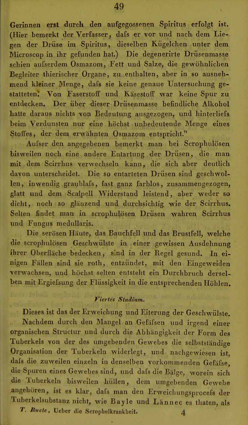 Gerinnen erst durch den aufgegossenen Spiritus erfolgt ist. (Hier bemerkt der Verfasser, dafs er vor und nach dem Lie- gen der Drüse im Spiritus, dieselben Kügelchen unter dem Microscop in ihr gefunden hat.) Die degenerirte Drüsenmasse schien aufserdem Osmazom, Fett und Salze, die gewöhnlichen Begleiter thierischer Organe, zu enthalten, aber in so ausneh- mend kleiner Menge, dafs sie keine genaue Untersuchung ge- statteten! Von FaserstolF und Käsestolf war keine Spur zu entdecken. Der über dieser Drüsenmasse befindliche Alkohol hatte daraus nichts von Bedeutung ausgezogen, und hinterliefs beim Verdunsten nur eine höchst unbedeutende Menge eines Stoffes, der dem erwähnten Osmazom entspricht.” Aufser den angegebenen bemerkt man bei Scrophulösen bisweilen noch eine andere Entartung der Drüsen, die man mit dem Scirrhus verwechseln kann, die sich aber deutlich davon unterscheidet. Die so entarteten Drüsen sind geschwol- len, inwendig graublafs, fast ganz farblos, zusammengezogen, glatt und dem Scah^ell Widerstand leistend, aber weder so diclit, noch so glänzend und durchsichtig wie der Scirrhus. Selten findet man in scrophulösen Drüsen wahren Scirrhus und Fungus medullaris. Die serösen Häute, das Bauchfell und das Brustfell, welche die scrophulösen Geschwülste in einer gewissen Ausdehnung ihrer Oberfläche bedecken, sind in der Regel gesund. In ei- nigen Fällen sind sie roth, entzündet, mit den Eingeweiden verwachsen, und höchst selten entsteht ein Durchbruch dersel- ben mit Ergiefsung der Flüssigkeit in die entsprechenden Höhlen, Viertes Stadium, Dieses ist das der Erweichung und Eiterung der Geschwülste. Nachdem durch den Mangel an Gefäfsen und irgend einer organischen Struclur und durch die Abhängigkeit der Form des Tuberkels von der des umgebenden Gewebes die selbstständige Organisation der Tuberkeln widerlegt, und nachgewiesen ist, dafs die zuweilen einzeln in denselben vorkommenden Gefäfse, die Spuren eines Gewebes sind, und dafs die Bälge, worein sich die Tuberkeln bisweilen hüllen, dem umgebenden Gewebe angehören, ist es klar, dafs man den Erweichungsprocefs der 1 uberkelsubstanz nicht, wie Bayle und Lännec es thaten, als T. Ituete, Ueber die Scropbelkrankbeit. 4