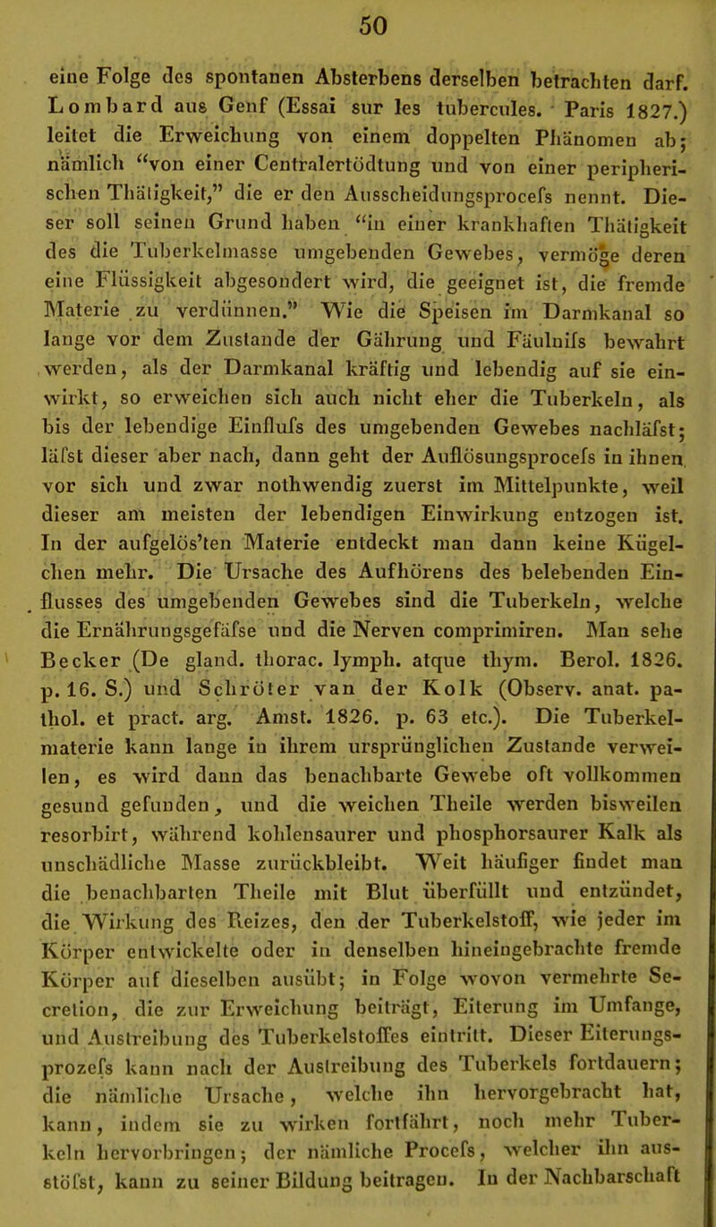 eine Folge des spontanen Absterbens derselben betrachten darf. Lombard aus Genf (Essai sur les tubercules. Paris 1827.) leitet die Erweichung von einem doppelten Phänomen ab; nämlich ‘‘von einer Centralertödtung und von einer peripheri- schen Thäligkeit,” die er den Ausscheidungsprocefs nennt. Die- ser soll seinen Grund haben “in einer krankhaften Thäligkeit des die Tuberkelinasse umgebenden Gewebes, vermöge deren eine Flüssigkeit abgesondert wird, die geeignet ist, die fremde Materie zu verdünnen.” Wie die Speisen im Darmkanal so lange vor dem Zustande der Gährung und Fäuluils bewahrt werden, als der Darmkanal kräftig und lebendig auf sie ein- wirkt, so erweichen sich auch nicht eher die Tuberkeln, als bis der lebendige Einflufs des umgebenden Gewebes nachläfst; läfst dieser aber nach, dann geht der Auflüsungsprocefs in ihnen, vor sich und zwar nolhwendig zuerst im Mittelpunkte, weil dieser am meisten der lebendigen Einwirkung entzogen ist. In der aufgelös’ten Materie entdeckt mau dann keine Kügel- chen mehr. Die Ursache des Aufhörens des belebenden Ein- , flusses des umgebenden Gewebes sind die Tuberkeln, welche die Ernährungsgefäfse und die Nerven comprimiren. Man sehe ' Becker (De gland. thorac. lymph. atque thym. Berol. 1826. p. 16. S.) und Schröter van der Kolk (Observ. anat. pa- thol. et pract. arg. Amst. 1826. p. 63 etc.). Die Tuberkel- niaterie kann lange in ihrem ursprünglichen Zustande verwei- len , es wird dann das benachbarte Gewebe oft vollkommen gesund gefunden, und die weichen Theile werden bisweilen resorbirt, während kohlensaurer und phosphorsaurer Kalk als unschädliche Masse zurückbleibt. Weit häufiger findet man die benachbarten Theile mit Blut überfüllt und entzündet, die Wirkung des Pieizes, den der Tuberkelstoff, wie jeder im Körper entwickelte oder in denselben hineiugebrachte fremde Körper auf dieselben ausübt; in Folge wovon vermehrte Se- cretion, die zur Erweichung beiträgt, Eiterung im Umfange, und Austreibung des Tuberkelstoffes eintritt. Dieser Eiteruiigs- prozcfs kann nach der Austreibung des Tuberkels fortdauern; die nämliche Ursache, welche ihn hervorgebracht hat, kann, indem sie zu wirken fortfährt, noch mehr Tuber- keln hervorbringen; der nämliche Procefs, welcher ihn aus- stöfst, kann zu seiner Bildung beitragen, ln der Nachbarschaft